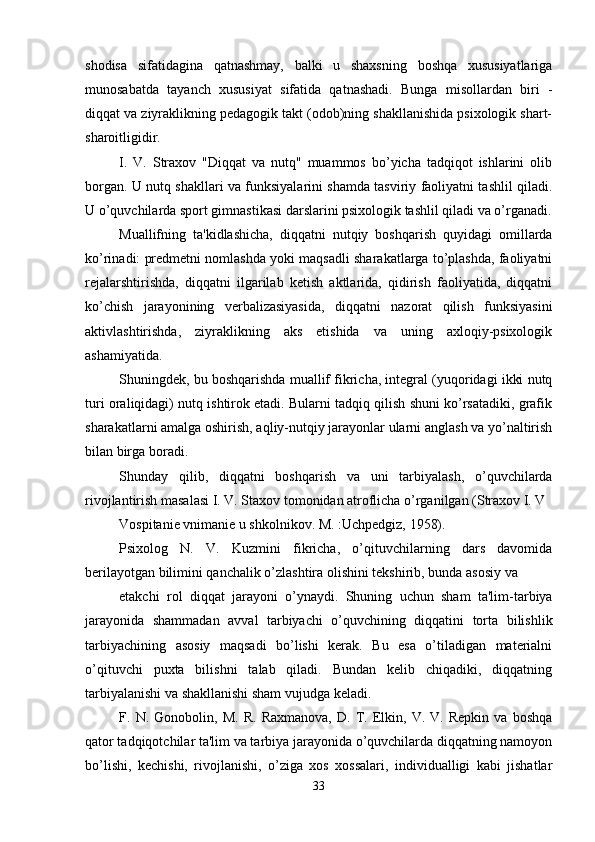 shodisa   sifatidagina   qatnashmay,   balki   u   shaxsning   boshqa   xususiyatlariga
munosabatda   tayanch   xususiyat   sifatida   qatnashadi.   Bunga   misollardan   biri   -
diqqat va ziyraklikning pedagogik takt (odob)ning shakllanishida psixologik shart-
sharoitligidir. 
I.   V.   Straxov   "Diqqat   va   nutq"   muammos   bo’yicha   tadqiqot   ishlarini   olib
borgan. U nutq shakllari va funksiyalarini shamda tasviriy faoliyatni tashlil qiladi.
U o’quvchilarda sport gimnastikasi darslarini psixologik tashlil qiladi va o’rganadi.
Muallifning   ta'kidlashicha,   diqqatni   nutqiy   boshqarish   quyidagi   omillarda
ko’rinadi: predmetni nomlashda yoki maqsadli sharakatlarga to’plashda, faoliyatni
rejalarshtirishda,   diqqatni   ilgarilab   ketish   aktlarida,   qidirish   faoliyatida,   diqqatni
ko’chish   jarayonining   verbalizasiyasida,   diqqatni   nazorat   qilish   funksiyasini
aktivlashtirishda,   ziyraklikning   aks   etishida   va   uning   axloqiy-psixologik
ashamiyatida. 
Shuningdek, bu boshqarishda muallif fikricha, integral (yuqoridagi ikki nutq
turi oraliqidagi) nutq ishtirok etadi. Bularni tadqiq qilish shuni ko’rsatadiki, grafik
sharakatlarni amalga oshirish, aqliy-nutqiy jarayonlar ularni anglash va yo’naltirish
bilan birga boradi. 
Shunday   qilib,   diqqatni   boshqarish   va   uni   tarbiyalash,   o’quvchilarda
rivojlantirish masalasi I. V. Staxov tomonidan atroflicha o’rganilgan (Straxov I. V 
Vospitanie vnimanie u shkolnikov. M. :Uchpedgiz, 1958). 
Psixolog   N.   V.   Kuzmini   fikricha,   o’qituvchilarning   dars   davomida
berilayotgan bilimini qanchalik o’zlashtira olishini tekshirib, bunda asosiy va 
etakchi   rol   diqqat   jarayoni   o’ynaydi.   Shuning   uchun   sham   ta'lim-tarbiya
jarayonida   shammadan   avval   tarbiyachi   o’quvchining   diqqatini   torta   bilishlik
tarbiyachining   asosiy   maqsadi   bo’lishi   kerak.   Bu   esa   o’tiladigan   materialni
o’qituvchi   puxta   bilishni   talab   qiladi.   Bundan   kelib   chiqadiki,   diqqatning
tarbiyalanishi va shakllanishi sham vujudga keladi. 
F.   N.   Gonobolin,   M.   R.   Raxmanova,   D.   T.   Elkin,   V.   V.   Repkin   va   boshqa
qator tadqiqotchilar ta'lim va tarbiya jarayonida o’quvchilarda diqqatning namoyon
bo’lishi,   kechishi,   rivojlanishi,   o’ziga   xos   xossalari,   individualligi   kabi   jishatlar
33 