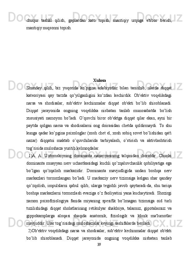 chuqur   tashlil   qilish,   gaplardan   xato   topish,   mantiqiy   urquga   e'tibor   berish,
mantiqiy nuqsonni topish. 
 Xulosa
Shunday   qilib,   biz   yuqorida   ko’pgina   adabiyotlar   bilan   tanishib,   ularda   diqqat
kateoriyasi   qay   tarzda   qo’yilganligini   ko’zdan   kechirdik.   Ob'ektiv   voqelikdagi
narsa   va   shodisalar,   sub'ektiv   kechinmalar   diqqat   ob'ekti   bo’lib   shisoblanadi.
Diqqat   jarayonida   ongning   voqelikka   nisbatan   tanlab   munosabatda   bo’lish
xususiyati   namoyon   bo’ladi.   O’quvchi   biror   ob'ektga   diqqat   qilar   ekan,   ayni   bir
paytda   qolgan   narsa   va   shodisalarni   ong   doirasidan   chetda   qoldirmaydi.   To   shu
kunga qadar ko’pgina psixologlar (xosh chet el, xosh sobiq sovet bo’lishidan qat'i
nazar)   diqqatni   maktab   o’quvchilarida   tarbiyalash,   o’stirish   va   aktivlashtirish
tog’risida muloshaza yuritib kelmoqdalar.
  1)A.   A.   Uxtomskiyning   dominanta   nazariyasining   talqinidan   iboratdir.   Chunki
dominanta muayyan nerv uchastkasidagi kuchli qo’zqaluvchanlik qobiliyatiga ega
bo’lgan   qo’zqalish   markazidir.   Dominanta   mavjudligida   undan   boshqa   nerv
markazlari   tormozlangan   bo’ladi.   U   markaziy   nerv   tizimsiga   kelgan   shar   qanday
qo’zqolish,   impulslarni   qabul   qilib,   ularga   tegishli   javob   qaytaradi-da,   shu   tariqa
boshqa markazlarni tormozlash evaziga o’z faoliyatini yana kuchaytiradi. Shozirgi
zamon   psixofiziologiya   fanida   miyaning   spesifik   bo’lmagan   tizimsiga   oid   turli
tuzilishidagi   diqqat   sholatlarining   retikulyar   shaklsiya,   talamuz,   gipotalamuz   va
gippokamplarga   aloqasi   shaqida   anatomik,   fiziologik   va   klinik   ma'lumotlar
mavjuddir. Ular tog’risidagi muloshazalar keyingi sashifalarda beriladi. 
  2)Ob'ektiv   voqelikdagi   narsa   va   shodisalar,   sub'ektiv   kechinmalar   diqqat   ob'ekti
bo’lib   shisoblanadi.   Diqqat   jarayonida   ongning   voqelikka   nisbatan   tanlab
39 