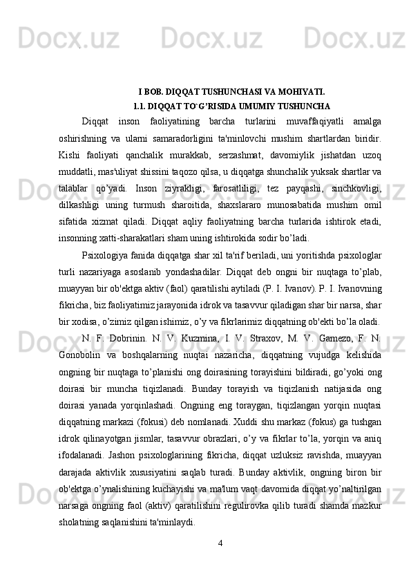 .
  
I BOB. DIQQAT TUSHUNCHASI VA MOHIYATI.
1.1. DIQQAT TO`G’RISIDA UMUMIY TUSHUNCHA
Diqqat   inson   faoliyatining   barcha   turlarini   muvaffaqiyatli   amalga
oshirishning   va   ularni   samaradorligini   ta'minlovchi   mushim   shartlardan   biridir.
Kishi   faoliyati   qanchalik   murakkab,   serzashmat,   davomiylik   jishatdan   uzoq
muddatli, mas'uliyat shissini taqozo qilsa, u diqqatga shunchalik yuksak shartlar va
talablar   qo’yadi.   Inson   ziyrakligi,   farosatliligi,   tez   payqashi,   sinchkovligi,
dilkashligi   uning   turmush   sharoitida,   shaxslararo   munosabatida   mushim   omil
sifatida   xizmat   qiladi.   Diqqat   aqliy   faoliyatning   barcha   turlarida   ishtirok   etadi,
insonning xatti-sharakatlari sham uning ishtirokida sodir bo’ladi. 
Psixologiya fanida diqqatga shar xil ta'rif beriladi, uni yoritishda psixologlar
turli   nazariyaga   asoslanib   yondashadilar.   Diqqat   deb   ongni   bir   nuqtaga   to’plab,
muayyan bir ob'ektga aktiv (faol) qaratilishi aytiladi (P. I. Ivanov). P. I. Ivanovning
fikricha, biz faoliyatimiz jarayonida idrok va tasavvur qiladigan shar bir narsa, shar
bir xodisa, o’zimiz qilgan ishimiz, o’y va fikrlarimiz diqqatning ob'ekti bo’la oladi.
N.   F.   Dobrinin.   N.   V.   Kuzmina,   I.   V.   Straxov,   M.   V.   Gamezo,   F.   N.
Gonobolin   va   boshqalarning   nuqtai   nazaricha,   diqqatning   vujudga   kelishida
ongning bir nuqtaga to’planishi  ong doirasining torayishini bildiradi, go’yoki ong
doirasi   bir   muncha   tiqizlanadi.   Bunday   torayish   va   tiqizlanish   natijasida   ong
doirasi   yanada   yorqinlashadi.   Ongning   eng   toraygan,   tiqizlangan   yorqin   nuqtasi
diqqatning markazi (fokusi) deb nomlanadi. Xuddi shu markaz (fokus) ga tushgan
idrok  qilinayotgan  jismlar,  tasavvur   obrazlari,  o’y  va  fikrlar   to’la,  yorqin  va  aniq
ifodalanadi.   Jashon   psixologlarining   fikricha,   diqqat   uzluksiz   ravishda,   muayyan
darajada   aktivlik   xususiyatini   saqlab   turadi.   Bunday   aktivlik,   ongning   biron   bir
ob'ektga o’ynalishining kuchayishi va ma'lum vaqt davomida diqqat yo’naltirilgan
narsaga   ongning  faol   (aktiv)   qaratilishini   regulirovka  qilib   turadi   shamda   mazkur
sholatning saqlanishini ta'minlaydi. 
4 