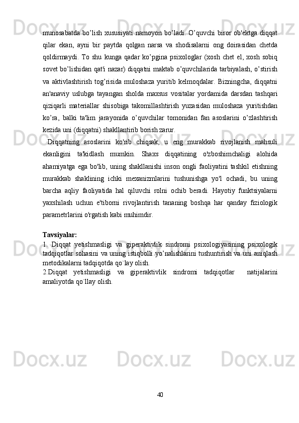 munosabatda   bo’lish   xususiyati   namoyon   bo’ladi.   O’quvchi   biror   ob'ektga   diqqat
qilar   ekan,   ayni   bir   paytda   qolgan   narsa   va   shodisalarni   ong   doirasidan   chetda
qoldirmaydi.   To   shu   kunga   qadar   ko’pgina   psixologlar   (xosh   chet   el,   xosh   sobiq
sovet bo’lishidan qat'i nazar) diqqatni maktab o’quvchilarida tarbiyalash, o’stirish
va   aktivlashtirish   tog’risida   muloshaza   yuritib   kelmoqdalar.   Bizningcha,   diqqatni
an'anaviy   uslubga   tayangan   sholda   maxsus   vositalar   yordamida   darsdan   tashqari
qiziqarli   materiallar   shisobiga   takomillashtirish   yuzasidan   muloshaza   yuritishdan
ko’ra,   balki   ta'lim   jarayonida   o’quvchilar   tomonidan   fan   asoslarini   o’zlashtirish
kezida uni (diqqatni) shakllantirib borish zarur.
  Diqqatning   asoslarini   ko'rib   chiqsak,   u   eng   murakkab   rivojlanish   mahsuli
ekanligini   ta'kidlash   mumkin.   Shaxs   diqqatining   o'zboshimchaligi   alohida
ahamiyatga  ega  bo'lib, uning  shakllanishi  inson  ongli  faoliyatini  tashkil  etishning
murakkab   shaklining   ichki   mexanizmlarini   tushunishga   yo'l   ochadi,   bu   uning
barcha   aqliy   faoliyatida   hal   qiluvchi   rolni   ochib   beradi.   Hayotiy   funktsiyalarni
yaxshilash   uchun   e'tiborni   rivojlantirish   tananing   boshqa   har   qanday   fiziologik
parametrlarini o'rgatish kabi muhimdir. 
        
Tavsiyalar:
1.   Diqqat   yetishmasligi   va   giperaktivlik   sindromi   psixologiyasining   psixologik
tadqiqotlar sohasini va uning istiqbolli yo’nalishlarini tushuntirish va uni aniqlash
metodikalarni tadqiqotda qo`lay olish.
2.Diqqat   yetishmasligi   va   giperaktivlik   sindromi   tadqiqotlar     natijalarini
amaliyotda qo`llay olish.
40 