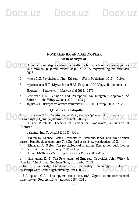 FOYDALANILGAN ADABIYOTLAR
Asosiy adabiyotlar:: 
1. Qonun   –   ustuvorligi   va   inson   manfaatlarini   ta’minlash   –   yurt   taraqqiyoti   va
xalq   faravonligi   garovi   mavzusidagi   Sh.   M.   Mirziyoyevning   ma’ruzasidan
2017
2. Myers D.G. Psychology. Ninth Edition. – Worth Publishers, 2010. – 910 p. 
3. Мухамедова Д.Г., Муллабаева Н.М., Расулов А.И. Умумий психология. 
Дарслик. – Тошкент, ―Мумтоз сўз  2018. -287б.  ‖
4. Schiffman   H.R.   Sensation   and   Perception:   An   Integrated   Approach.   5 th
Edition. – John Wiley & Sons, 2001. – 608   p. 
5. Лурия А.Р. Лекции по общей психологии. – СПб.: Питер, 2006. 320 с 
                            Qo` s himcha adabiyotlar 
1. Jo ‗ rayeva   S . N .,  Sharafutdinova   X . G .,  Mamaradjabova   B . A .  Umumiy  
psixologiya .,  O ‗ quv   qo ‗ llanma .  Toshkent.: 2022 yil. 
2. Duane   P.Schults.   Theories   of   Personality.   Wadsworth,   a   division   of
Thomson 
Learning, Inc. Copyright © 2005.-550p. 
3. Edited   by   М ichael   Lewis,   Jeannette   m.   Haviland-Jones,   and   lisa   feldman
barrett.  Handbook of emotions/ The Guilford press. New yorklondon.-2008. 
4. Elizabeth A. Styles. The psychology of  attention. This edition published in
The Taylor & Francis e-Library, 2005.-232 p. 
5. GeraldMatthews.-CambridgeUniversity Press.- 2009.-906 p. 
6. Strongman   K.   T.   The   Psychology   of   Emotion.   Copyright.   John   Wiley   &
Sons Ltd, The Atrium, Southern Gate, Chichester.  2003. 
7.The  Cambridge  Handbook  of  Personality  Psychology//  Edited
by PhilipJ.Corr.CambridgeUniversity Press 2009  
  8.Андреев   О.А.   Тренируем   свою   память/   Серия   «психологический
практикум».-Ростов н/Д: «Феникс», 2004.-224 с. 
41 