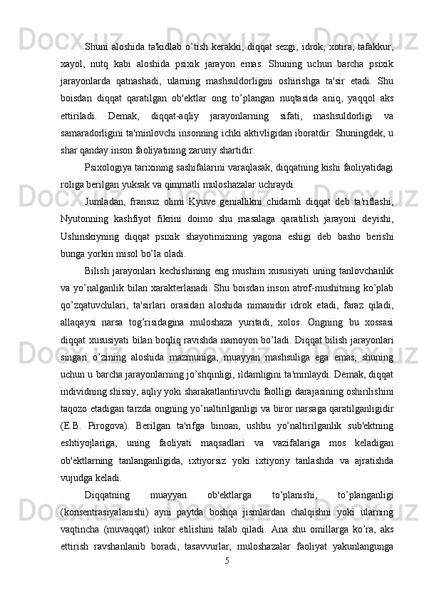 Shuni aloshida ta'kidlab o’tish kerakki, diqqat sezgi, idrok, xotira, tafakkur,
xayol,   nutq   kabi   aloshida   psixik   jarayon   emas.   Shuning   uchun   barcha   psixik
jarayonlarda   qatnashadi,   ularning   mashsuldorligini   oshirishga   ta'sir   etadi.   Shu
boisdan   diqqat   qaratilgan   ob'ektlar   ong   to’plangan   nuqtasida   aniq,   yaqqol   aks
ettiriladi.   Demak,   diqqat-aqliy   jarayonlarning   sifati,   mashsuldorligi   va
samaradorligini ta'minlovchi insonning ichki aktivligidan iboratdir. Shuningdek, u
shar qanday inson faoliyatining zaruriy shartidir. 
Psixologiya tarixining sashifalarini varaqlasak, diqqatning kishi faoliyatidagi
roliga berilgan yuksak va qimmatli muloshazalar uchraydi. 
Jumladan,   fransuz   olimi   Kyuve   geniallikni   chidamli   diqqat   deb   ta'riflashi,
Nyutonning   kashfiyot   fikrini   doimo   shu   masalaga   qaratilish   jarayoni   deyishi,
Ushinskiyning   diqqat   psixik   shayotimizning   yagona   eshigi   deb   basho   berishi
bunga yorkin misol bo’la oladi. 
Bilish   jarayonlari   kechishining   eng   mushim   xususiyati   uning   tanlovchanlik
va yo’nalganlik  bilan  xarakterlanadi. Shu  boisdan  inson  atrof-mushitning  ko’plab
qo’zqatuvchilari,   ta'sirlari   orasidan   aloshida   nimanidir   idrok   etadi,   faraz   qiladi,
allaqaysi   narsa   tog’risidagina   muloshaza   yuritadi,   xolos.   Ongning   bu   xossasi
diqqat xususiyati bilan boqliq ravishda namoyon bo’ladi. Diqqat bilish jarayonlari
singari   o’zining   aloshida   mazmuniga,   muayyan   mashsuliga   ega   emas,   shuning
uchun u barcha jarayonlarning jo’shqinligi, ildamligini ta'minlaydi. Demak, diqqat
individning shissiy, aqliy yoki sharakatlantiruvchi faolligi darajasining oshirilishini
taqozo etadigan tarzda ongning yo’naltirilganligi va biror narsaga qaratilganligidir
(E.B.   Pirogova).   Berilgan   ta'rifga   binoan,   ushbu   yo’naltirilganlik   sub'ektning
eshtiyojlariga,   uning   faoliyati   maqsadlari   va   vazifalariga   mos   keladigan
ob'ektlarning   tanlanganligida,   ixtiyorsiz   yoki   ixtiyoriy   tanlashda   va   ajratishda
vujudga keladi. 
Diqqatning   muayyan   ob'ektlarga   to’planishi,   to’planganligi
(konsentrasiyalanishi)   ayni   paytda   boshqa   jismlardan   chalqishni   yoki   ularning
vaqtincha   (muvaqqat)   inkor   etilishini   talab   qiladi.   Ana   shu   omillarga   ko’ra,   aks
ettirish   ravshanlanib   boradi,   tasavvurlar,   muloshazalar   faoliyat   yakunlangunga
5