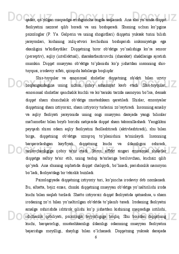 qadar, qo’yilgan maqsadga erishguncha ongda saqlanadi. Ana shu yo’sinda diqqat
faoliyatini   nazorat   qilib   boradi   va   uni   boshqaradi.   Shuning   uchun   ko’pgina
psixologlar   (P.   Ya.   Galperin   va   uning   shogirdlari)   diqqatni   yuksak   turini   bilish
jarayonlari,   kishining   xulq-atvori   kechishini   boshqarish   imkoniyatiga   ega
ekanligini   ta'kidlaydilar.   Diqqatning   biror   ob'ektga   yo’nalishiga   ko’ra   sensor
(perseptiv),   aqliy   (intellektual),   sharakatlantiruvchi   (sharakat)   shakllariga   ajratish
mumkin.   Diqqat   muayyan   ob'ektga   to’planishi   ko’p   jishatdan   insonning   shis-
tuyqusi, irodaviy sifati, qiziqishi kabilarga boqliqdir. 
Shis-tuyqular   va   emosional   sholatlar   diqqatning   ob'ekti   bilan   uzviy
boqlangandagina   uning   uchun   ijobiy   ashamiyat   kasb   etadi.   Shis-tuyqular,
emosional sholatlar qanchalik kuchli va ko’tarinki tarzda namoyon bo’lsa, demak
diqqat   sham   shunchalik   ob'ektga   mustashkam   qaratiladi.   Shislar,   emosiyalar
diqqatning sham ixtiyorsiz, sham ixtiyoriy turlarini zo’raytiradi. Insonning amaliy
va   aqliy   faoliyati   jarayonida   uning   ongi   muayyan   darajada   yangi   bilimlar
ma'lumotlar bilan boyib borishi natijasida diqqat sham  takomillashadi. Yangilikni
payqash   shissi   odam   aqliy   faoliyatini   faollashtiradi   (aktivlashtiradi),   shu   bilan
birga,   diqqatning   ob'ektga   uzoqroq   to’planishini   ta'minlaydi.   Insonning
barqarorlashgan   kayfiyati   diqqatning   kuchi   va   ildamligini   oshiradi,
tanlovchanligiga   ijobiy   ta'sir   etadi.   Stress,   affekt   singari   emosional   sholatlar
diqqatga   salbiy   ta'sir   etib,   uning   tashqi   ta'sirlariga   beriluvchan,   kuchsiz   qilib
qo’yadi.   Ana   shuning   oqibatida   diqqat   chalqiydi,   bo’linadi,   parishonlik   namoyon
bo’ladi, faoliyatdagi bir tekislik buziladi. 
Psixologiyada   diqqatning   ixtiyoriy   turi,   ko’pincha   irodaviy   deb   nomlanadi.
Bu,   albatta,   bejiz   emas,   chunki   diqqatning   muayyan   ob'ektga   yo’naltirilishi   iroda
kuchi   bilan   saqlab   turiladi.   Shatto  ixtiyorsiz   diqqat   faoliyatida   qatnashsa,   u   sham
irodaning   zo’ri   bilan   yo’naltirilgan   ob'ektda   to’planib   turadi.   Irodaning   faoliyatni
amalga   oshirishda   ishtirok   qilishi   ko’p   jishatdan   kishining   maqsadiga   intilishi,
ishchanlik   qobiliyati,   psixologik   tayyorligiga   boqliq.   Shu   boisdan   diqqatning
kuchi,   barqarorligi,   mustashkamligi   ildamligi   odamning   muayyan   faoliyatini
bajarishga   moyilligi,   shayligi   bilan   o’lchanadi.   Diqqatning   yuksak   darajada
6 