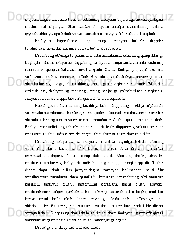 mujassamligini ta'minlab turishda odamning faoliyatni bajarishga muvafiqlashgani
mushim   rol   o’ynaydi.   Shar   qanday   faoliyatni   amalga   oshirishning   boshida
qiyinchiliklar yuzaga keladi va ular kishidan irodaviy zo’r berishni talab qiladi. 
Faoliyatni   bajarishdagi   nuqsonlarning   namoyon   bo’lishi   diqqatni
to’plashdagi qiyinchiliklarning oqibati bo’lib shisoblanadi. 
Diqqatning ob'ektga to’planishi, mustashkamlanishi odamning qiziqishlariga
boqliqdir.   Shatto   ixtiyorsiz   diqqatning   faoliyatda   mujassamlashishida   kishining
ishtiyoqi va qiziqishi katta ashamiyatga egadir. Odatda faoliyatga qiziqish bevosita
va bilvosita shaklda namoyon bo’ladi. Bevosita qiziqish faoliyat jarayoniga, xatti-
sharakatlarning   o’ziga,   ish   uslublariga   qaratilgan   qiziqishdan   iboratdir.   Bilvosita
qiziqish   esa,   faoliyatning   maqsadgi,   uning   natijasiga   yo’naltirilgan   qiziqishdir.
Ixtiyoriy, irodaviy diqqat bilvosita qiziqish bilan aloqadordir. 
Psixologik   ma'lumotlarning   tashliliga   ko’ra,   diqqatning   ob'ektga   to’planishi
va   mustashkamlanishi   ko’zlangan   maqsadni,   faoliyat   mashsulining   zarurligi
shamda  sifatining ashamiyatini  inson tomonidan anglash  orqali  ta'minlab turiladi.
Faoliyat   maqsadini   anglash   o’z   ish-sharakatida   kishi   diqqatining   yuksak   darajada
mujassamlanishini ta'min etuvchi eng mushim shart va sharoitlardan biridir. 
Diqqatning   ixtiyorsiz   va   ixtiyoriy   ravishda   vujudga   kelishi   o’zining
yo’nalishiga   ko’ra   tashqi   va   ichki   bo’lishi   mumkin.   Agar   diqqatning   manbai
ongimizdan   tashqarida   bo’lsa   tashqi   deb   ataladi.   Masalan,   shofer,   tikuvchi,
musharrir   kabilarning   faoliyatida   sodir   bo’ladigan   diqqat   tashqi   diqqatdir.   Tashqi
diqqat   faqat   idrok   qilish   jarayonidagina   namoyon   bo’lmasdan,   balki   fikr
yuritilayotgan   narsalarga   sham   qaratiladi.   Jumladan,   ixtirochining   o’zi   yaratgan
narsasini   tasavvur   qilishi,   rassomning   obrazlarni   kashf   qilish   jarayoni,
mushandisning   to’qon   qurilishini   ko’z   o’ngiga   keltirish   bilan   boqliq   sholatlar
bunga   misol   bo’la   oladi.   Inson   ongining   o’zida   sodir   bo’layotgan   o’z
shissiyotlarini,   fikrlarini,   orzu   istaklarini   va   shu   kabilarni   kuzatishda   ichki   diqqat
yuzaga keladi. Diqqatning shar ikkala ko’rinishi sham faoliyatning muvaffaqiyatli
yakunlanishiga munosib shissa qo’shish imkoniyatiga egadir. 
Diqqatga oid  ilmiy tushunchalar izoshi
7 