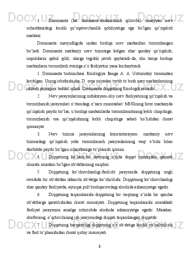 1. Dominanta   (lat.   dominans-shukmronlik   qiluvchi)   -muayyan   nerv
uchastkasidagi   kuchli   qo’zqatuvchanlik   qobiliyatiga   ega   bo’lgan   qo’zqalish
markazi. 
Dominanta   mavjudligida   undan   boshqa   nerv   markazlari   tormozlangan
bo’ladi.   Dominanta   markaziy   nerv   tizimsiga   kelgan   shar   qanday   qo’zqalish,
impulslarni   qabul   qilib,   ularga   tegishli   javob   qaytaradi-da,   shu   tariqa   boshqa
markazlarni tormozlash evaziga o’z faoliyatini yana kuchaytiradi. 
1.   Dominanta   tushunchasi   fiziologiya   faniga   A.   A.   Uxtomskiy   tomonidan
kiritilgan. Uning isbotlashicha, D. orqa miyadan tortib to bosh nerv markazlarining
ishlash prinsipini tashkil qiladi. Dominanta diqqatning fiziologik asosidir. 
2. Nerv jarayonlarining induksiyasi-oliy nerv faoliyatining qo’zqalish va
tormozlanish jarayonlari o’rtasidagi o’zaro munosabat: MNSining biror markazida
qo’zqalish paydo bo’lsa, u boshqa markazlarda tormozlanishning kelib chiqishiga,
tormozlanish   esa   qo’zqalishning   kelib   chiqishiga   sabab   bo’lishdan   iborat
qonuniyat. 
3. Nerv   tizimsi   jarayonlarning   konsentrasiyasi-   markaziy   nerv
tizimsidagi   qo’zqalish   yoki   tormozlanish   jarayonlarining   vaqt   o’tishi   bilan
dastlabki paydo bo’lgan uchastkasiga to’planish qonuni. 
4. Diqqatning   ko’lami-bir   davrning   o’zida   diqqat   tomonidan   qamrab
olinishi mumkin bo’lgan ob'ektlarning miqdori. 
5. Diqqatning   ko’chuvchanligi-faolicht   jarayonida   diqqatning   ongli
ravishda bir ob'ektdan ikkinchi ob'ektga ko’chirilishi. Diqqatning ko’chuvchanligi
shar qanday faoliyatda, ayniqsa pult boshqaruvidagi aloshida ashamiyatga egadir. 
6. Diqqatning   taqsimlanishi-diqqatning   bir   vaqtning   o’zida   bir   qancha
ob'ektlarga   qaratilishidan   iborat   xususiyati.   Diqqatning   taqsimlanishi   murakkab
faoliyat   jarayonini   amalga   oshirishda   aloshida   ashamiyatga   egadir.   Masalan:
shoferning, o’qituvchining ish jarayonidagi diqqati taqsimlangan diqqatdir. 
7. Diqqatning barqarorligi-diqqatning o’z ob'ektiga kuchli yo’naltirilishi
va faol to’planishidan iborat ijobiy xususiyati. 
8 