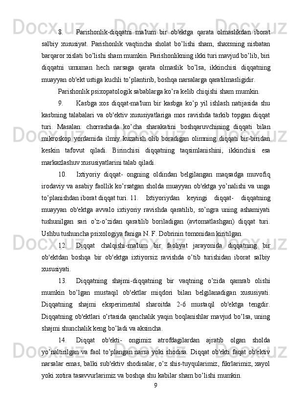 8. Parishonlik-diqqatni   ma'lum   bir   ob'ektga   qarata   olmaslikdan   iborat
salbiy   xususiyat.   Parishonlik   vaqtincha   sholat   bo’lishi   sham,   shaxsning   nisbatan
barqaror xislati bo’lishi sham mumkin. Parishonlikning ikki turi mavjud bo’lib, biri
diqqatni   umuman   hech   narsaga   qarata   olmaslik   bo’lsa,   ikkinchisi   diqqatning
muayyan ob'ekt ustiga kuchli to’plantirib, boshqa narsalarga qaratilmasligidir. 
Parishonlik psixopatologik sabablarga ko’ra kelib chiqishi sham mumkin. 
9. Kasbga   xos   diqqat-ma'lum   bir   kasbga   ko’p   yil   ishlash   natijasida   shu
kasbning   talabalari   va   ob'ektiv   xususiyatlariga   mos   ravishda   tarkib   topgan   diqqat
turi.   Masalan:   chorrashada   ko’cha   sharakatini   boshqaruvchining   diqqati   bilan
mikroskop   yordamida   ilmiy   kuzatish   olib   boradigan   olimning   diqqati   bir-biridan
keskin   tafovut   qiladi.   Birinchisi   diqqatning   taqsimlanishini,   ikkinchisi   esa
markazlashuv xususiyatlarini talab qiladi. 
10. Ixtiyoriy   diqqat-   ongning   oldindan   belgilangan   maqsadga   muvofiq
irodaviy va asabiy faollik ko’rsatgan sholda muayyan ob'ektga yo’nalishi va unga
to’planishdan iborat diqqat turi. 11. Ixtiyoriydan   keyingi   diqqat-   diqqatning
muayyan   ob'ektga   avvalo   ixtiyoriy   ravishda   qaratilib,   so’ngra   uning   ashamiyati
tushunilgan   sari   o’z-o’zidan   qaratilib   boriladigan   (avtomatlashgan)   diqqat   turi.
Ushbu tushuncha psixologiya faniga N. F. Dobrinin tomonidan kiritilgan. 
12. Diqqat   chalqishi-ma'lum   bir   faoliyat   jarayonida   diqqatning   bir
ob'ektdan   boshqa   bir   ob'ektga   ixtiyorsiz   ravishda   o’tib   turishidan   iborat   salbiy
xususiyati. 
13. Diqqatning   shajmi-diqqatning   bir   vaqtning   o’zida   qamrab   olishi
mumkin   bo’lgan   mustaqil   ob'ektlar   miqdori   bilan   belgilanadigan   xususiyati.
Diqqatning   shajmi   eksperimental   sharoitda   2-6   mustaqil   ob'ektga   tengdir.
Diqqatning ob'ektlari o’rtasida qanchalik yaqin boqlanishlar mavjud bo’lsa, uning
shajmi shunchalik keng bo’ladi va aksincha. 
14. Diqqat   ob'ekti-   ongimiz   atrofdagilardan   ajratib   olgan   sholda
yo’naltirilgan va faol to’plangan narsa yoki  shodisa. Diqqat  ob'ekti  faqat  ob'ektiv
narsalar emas,  balki sub'ektiv shodisalar,  o’z shis-tuyqularimiz, fikrlarimiz, xayol
yoki xotira tasavvurlarimiz va boshqa shu kabilar sham bo’lishi mumkin. 
9 