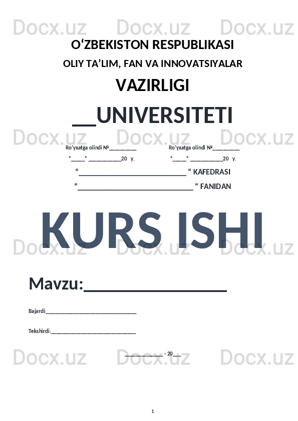 O‘ZBEKISTON RESPUBLIKASI 
OLIY  TA’LIM, FAN  VA INNOVATSIYALAR
VAZIRLIGI
__UNIVERSITETI
Ro’yxatga olindi №__________                          Ro’yxatga olindi №__________
“_____” ____________20   y.                             “_____” ____________20   y.
“___________________________ “ KAFEDRASI
“_____________________________ “ FANIDAN
KURS ISHI 
Mavzu:________________ 
Bajardi:_________________________________
Tekshirdi:_______________________________
______________ - 20___
1 