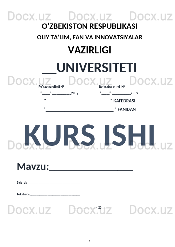 O‘ZBEKISTON RESPUBLIKASI 
OLIY  TA’LIM, FAN  VA INNOVATSIYALAR
VAZIRLIGI
__UNIVERSITETI
Ro’yxatga olindi №__________                          Ro’yxatga olindi №__________
“_____” ____________20   y.                             “_____” ____________20   y.
“___________________________ “ KAFEDRASI
“_____________________________ “ FANIDAN
KURS ISHI 
Mavzu:________________ 
Bajardi:_________________________________
Tekshirdi:_______________________________
______________ - 20___
1
