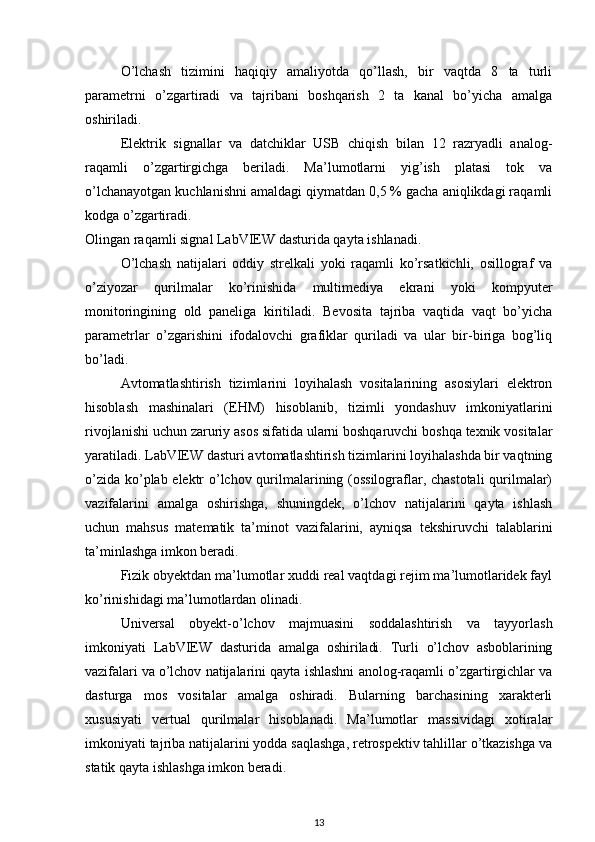 O’lchash   tizimini   haqiqiy   amaliyotda   qo’llash,   bir   vaqtda   8   ta   turli
parametrni   o’zgartiradi   va   tajribani   boshqarish   2   ta   kanal   bo’yicha   amalga
oshiriladi.
Elektrik   signallar   va   datchiklar   USB   chiqish   bilan   12   razryadli   analog-
raqamli   o’zgartirgichga   beriladi.   Ma’lumotlarni   yig’ish   platasi   tok   va
o’lchanayotgan kuchlanishni amaldagi qiymatdan 0,5 % gacha aniqlikdagi raqamli
kodga o’zgartiradi.
Olingan raqamli signal LabVIEW dasturida qayta ishlanadi.
O’lchash   natijalari   oddiy   strelkali   yoki   raqamli   ko’rsatkichli,   osillograf   va
o’ziyozar   qurilmalar   ko’rinishida   multimediya   ekrani   yoki   kompyuter
monitoringining   old   paneliga   kiritiladi.   Bevosita   tajriba   vaqtida   vaqt   bo’yicha
parametrlar   o’zgarishini   ifodalovchi   grafiklar   quriladi   va   ular   bir-biriga   bog’liq
bo’ladi.
Avtomatlashtirish   tizimlarini   loyihalash   vositalarining   asosiylari   elektron
hisoblash   mashinalari   (EH М )   hisoblanib,   tizimli   yondashuv   imkoniyatlarini
rivojlanishi uchun zaruriy asos sifatida ularni boshqaruvchi boshqa texnik vositalar
yaratiladi. LabVIEW dasturi avtomatlashtirish tizimlarini loyihalashda bir vaqtning
o’zida ko’plab elektr o’lchov qurilmalarining (ossilograflar, chastotali  qurilmalar)
vazifalarini   amalga   oshirishga,   shuningdek,   o’lchov   natijalarini   qayta   ishlash
uchun   mahsus   matematik   ta’minot   vazifalarini,   ayniqsa   tekshiruvchi   talablarini
ta’minlashga imkon beradi.
Fizik obyektdan ma’lumotlar xuddi real vaqtdagi rejim ma’lumotlaridek fayl
ko’rinishidagi ma’lumotlardan olinadi.
Universal   obyekt-o’lchov   majmuasini   soddalashtirish   va   tayyorlash
imkoniyati   LabVIEW   dasturida   amalga   oshiriladi.   Turli   o’lchov   asboblarining
vazifalari va o’lchov  natijalarini qayta ishlashni anolog-raqamli o’zgartirgichlar va
dasturga   mos   vositalar   amalga   oshiradi.   Bularning   barchasining   xarakterli
xususiyati   vertual   qurilmalar   hisoblanadi.   Ma’lumotlar   massividagi   xotiralar
imkoniyati tajriba natijalarini yodda saqlashga, retrospektiv tahlillar o’tkazishga va
statik qayta ishlashga imkon beradi.
13