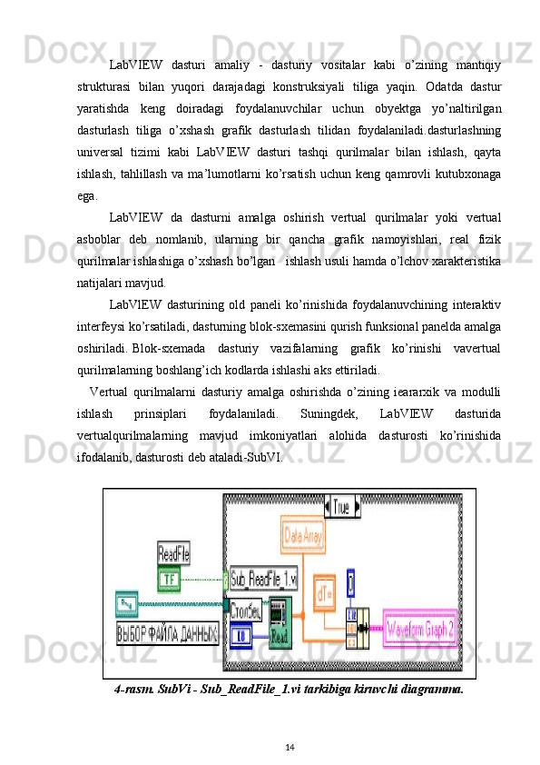 LabVIEW   dasturi   amaliy   -   dasturiy   vositalar   kabi   o’zining   mantiqiy
strukturasi   bilan   yuqori   darajadagi   konstruksiyali   tiliga   yaqin.   Odatda   dastur
yaratishda   keng   doiradagi   foydalanuvchilar   uchun   obyektga   yo’naltirilgan
dasturlash   tiliga   o’xshash   grafik   dasturlash   tilidan   foydalaniladi.dasturlashning
universal   tizimi   kabi   LabVIEW   dasturi   tashqi   qurilmalar   bilan   ishlash,   qayta
ishlash,   tahlillash   va   ma’lumotlarni   ko’rsatish   uchun   keng   qamrovli   kutubxonaga
ega.
LabVIEW   da   dasturni   amalga   oshirish   vertual   qurilmalar   yoki   vertual
asboblar   deb   nomlanib,   ularning   bir   qancha   grafik   namoyishlari,   real   fizik
qurilmalar ishlashiga o’xshash bo’lgan   ishlash usuli hamda o’lchov xarakteristika
natijalari mavjud.
LabVlEW   dasturining   old   paneli   ko’rinishida   foydalanuvchining   interaktiv
interfeysi ko’rsatiladi, dasturning blok-sxemasini qurish funksional panelda amalga
oshiriladi. Blok-sxemada     dasturiy     vazifalarning     grafik     ko’rinishi     vavertual
qurilmalarning boshlang’ich kodlarda ishlashi aks ettiriladi.
Vertual   qurilmalarni   dasturiy   amalga   oshirishda   o’zining   ieararxik   va   modulli
ishlash   prinsiplari   foydalaniladi.   Suningdek,   LabVIEW   dasturida
vertualqurilmalarning   mavjud   imkoniyatlari   alohida   dasturosti   ko’rinishida
ifodalanib, dasturosti deb ataladi-SubVI.
4-rasm. SubVi - Sub_ReadFile_1.vi tarkibiga kiruvchi diagramma.
14 