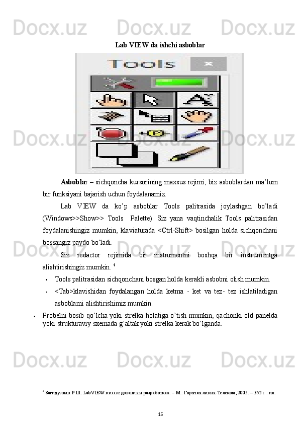 Lab VIEW da ishchi asboblar
Asbobla r – sichqoncha kursorining maxsus rejimi, biz asboblardan ma’lum
bir funksiyani bajarish uchun foydalanamiz. 
Lab   VIEW   da   ko’p   asboblar   Tools   palitrasida   joylashgan   bo’ladi
(Windows>>Show>>   Tools     Palette).   Siz   yana   vaqtinchalik   Tools   palitrasidan
foydalanishingiz   mumkin,   klaviaturada   <Ctrl-Shift>   bosilgan   holda   sichqonchani
bossangiz paydo bo’ladi. 
Siz   redactor   rejimida   bir   instrumentni   boshqa   bir   instrumentga
alishtirishingiz mumkin.  4
Tools palitrasidan sichqonchani bosgan holda kerakli asbobni olish mumkin. 
<Tab>klavishidan   foydalangan   holda   ketma   -   ket   va   tez-   tez   ishlatiladigan
asboblarni alishtirishimiz mumkin. 
Probelni bosib qo’lcha yoki strelka holatiga o’tish mumkin, qachonki old panelda
yoki strukturaviy sxemada g’altak yoki strelka kerak bo’lganda . 
4
 Загидуллин Р.Ш. LabVIEW в исследования и разработках. – М.: Горячая линия-Телеком, 2005. – 352 с.: ил. 
15 