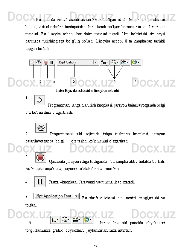 Bu   qatorda   virtual   asbob   uchun   kerak   bo’lgan   ishchi   knopkalar   ,   indicator
holati , virtual asbobni boshqarish uchun  kerak bo’lgan hamma  zarur  elementlar
mavjud.   Bu   lineyka   asbobi   har   doim   mavjud   turadi.   Uni   ko’rinishi   siz   qaysi
darchada   turishingizga   bo’g’liq   bo’ladi.   Lineyka   asbobi   8   ta   knopkadan   tashkil
topgan bo’ladi. 
 
     
                              Interfeys darchasida lineyka asbobi 
1.    
Programmani ishga tushirish knopkasi, jarayon bajarilayotganda belgi
o’z ko’rinishini o’zgartiradi. 
 
2.       Programmani   sikl   rejimida   ishga   tushirish   knopkasi,   jarayon
bajarilayotganda  belgi       o’z tashqi ko’rinishini o’zgartiradi. 
 
3.    
Qachonki jarayon ishga tushganda  ,bu knopka aktiv holatda bo’ladi.
Bu knopka orqali biz jarayonni to’xtatishimiza mumkin. 
 
4. Pauza –knopkasi. Jarayonni vaqtinchalik to’xtatadi. 
 
5.       Bu   shrift   o’lchami,   uni   taxriri,   rangi,uslubi   va
toifasi. 
  
  6.                 bunda   biz   old   panelda   obyektlarni
to’g’irlashimiz, grafik   obyektlarni  joylashtirishimiza mumkin. 
19    