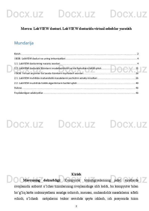 Mavzu:  LabVIEW dasturi. LabVIEW dasturida virtual asboblar yaratish
Mundarija
Kirish ...................................................................................................................................................................... 2
I BOB. LabVIEW dasturi va uning imkoniyatlari ...................................................................................................... 4
1.1. LabVIEW dasturining nazariy asoslari ............................................................................................................. 4
1.2. LabVIEW dasturida tizimlarni modellashtirish va ma’lumotlarni tahlil qilish ................................................ 11
II BOB. Virtual anjomlar ba’zasida tizimlarni loyihalash asoslari .......................................................................... 26
2.1. LabVIEW muhitida muhandislik masalalarini yechishni amaliy misollari ...................................................... 26
2.2. LabVIEW mushitida tsiklik algaritmlarni tashkil qilish ................................................................................... 40
Xulosa .................................................................................................................................................................. 46
Foydalanilgan adabiyotlar .................................................................................................................................... 46
Kirish
Mavzuning   dolzarbligi:   Kompyuter   texnoligiyalarining   jadal   suratlarda
rivojlanishi  axborot o’lchas tizimlarining rivojlanishiga olib keldi, bu kompyuter  bilan
bo’g’liq katta imkoniyatlarni amalga oshirish, xususan, muhandislik masalalarini sifatli
echish,   o’lchash     natijalarini   tezkor   ravishda   qayta   ishlash,   ish   jarayonida   tizim
2 