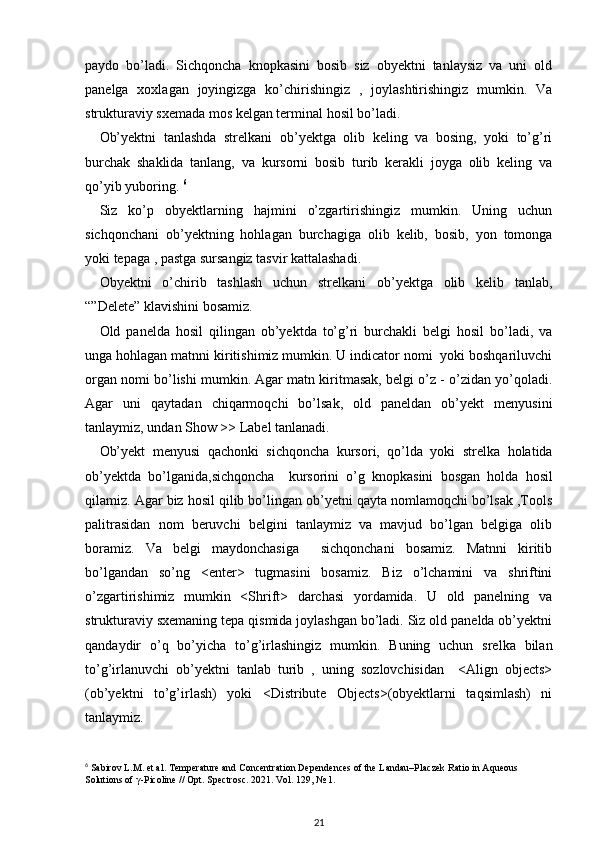 paydo   bo’ladi.   Sichqoncha   knopkasini   bosib   siz   obyektni   tanlaysiz   va   uni   old
panelga   xoxlagan   joyingizga   ko’chirishingiz   ,   joylashtirishingiz   mumkin.   Va
strukturaviy sxemada mos kelgan terminal hosil bo’ladi. 
Ob’yektni   tanlashda   strelkani   ob’yektga   olib   keling   va   bosing,   yoki   to’g’ri
burchak   shaklida   tanlang,   va   kursorni   bosib   turib   kerakli   joyga   olib   keling   va
qo’yib yuboring.  6
Siz   ko’p   obyektlarning   hajmini   o’zgartirishingiz   mumkin.   Uning   uchun
sichqonchani   ob’yektning   hohlagan   burchagiga   olib   kelib,   bosib,   yon   tomonga
yoki tepaga , pastga sursangiz tasvir kattalashadi. 
Obyektni   o’chirib   tashlash   uchun   strelkani   ob’yektga   olib   kelib   tanlab,
“”Delete” klavishini bosamiz. 
Old   panelda   hosil   qilingan   ob’yektda   to’g’ri   burchakli   belgi   hosil   bo’ladi,   va
unga hohlagan matnni kiritishimiz mumkin. U indicator nomi  yoki boshqariluvchi
organ nomi bo’lishi mumkin. Agar matn kiritmasak, belgi o’z - o’zidan yo’qoladi.
Agar   uni   qaytadan   chiqarmoqchi   bo’lsak,   old   paneldan   ob’yekt   menyusini
tanlaymiz, undan Show >> Label tanlanadi. 
Ob’yekt   menyusi   qachonki   sichqoncha   kursori,   qo’lda   yoki   strelka   holatida
ob’yektda   bo’lganida,sichqoncha     kursorini   o’g   knopkasini   bosgan   holda   hosil
qilamiz. Agar biz hosil qilib bo’lingan ob’yetni qayta nomlamoqchi bo’lsak ,Tools
palitrasidan   nom   beruvchi   belgini   tanlaymiz   va   mavjud   bo’lgan   belgiga   olib
boramiz.   Va   belgi   maydonchasiga     sichqonchani   bosamiz.   Matnni   kiritib
bo’lgandan   so’ng   <enter>   tugmasini   bosamiz.   Biz   o’lchamini   va   shriftini
o’zgartirishimiz   mumkin   <Shrift>   darchasi   yordamida.   U   old   panelning   va
strukturaviy sxemaning tepa qismida joylashgan bo’ladi. Siz old panelda ob’yektni
qandaydir   o’q   bo’yicha   to’g’irlashingiz   mumkin.   Buning   uchun   srelka   bilan
to’g’irlanuvchi   ob’yektni   tanlab   turib   ,   uning   sozlovchisidan     <Align   objects>
(ob’yektni   to’g’irlash)   yoki   <Distribute   Objects>(obyektlarni   taqsimlash)   ni
tanlaymiz.
6
 Sabirov L.M. et al. Temperature and Concentration Dependences of the Landau–Placzek Ratio in Aqueous 
Solutions of  γ -Picoline // Opt.  Spectrosc. 2021. Vol. 129, № 1.
21 