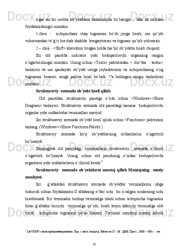    Agar   siz   bir   nechta   ob’yektlarni   tanlamoqchi   bo’lsangiz   ,     ikki   xil   usuldan
foydalanishingiz mumkin. 
1-chisi   -     sichqonchani   chap   tugmasini   bo’sh   joyga   bosib,   uni   qo’yib
vubormasdan to’g’ri burchak shaklda  kengaytirasiz va tugmani qo’yib yuborasiz. 
2 – chisi - <Shift> klavishini bosgan holda har bir ob’yektni bosib chiqasiz. 
Siz   old   panelda   indicator   yoki   boshqariluvchi   organning   rangini
o’zgartirishingiz mumkin. Uning uchun <Tools>  palitrasidan  < cho’tka   - kistni>
tanlaysiz   va   uni   qandaydir   ob’yekt   ustiga   joylashtirasiz   va   sichqonchanng   o’ng
tugmasini   bosasiz,   rangli   palitra   hosil   bo’ladi.   Va   hohlagan   rangni   tanlashisiz
mumkin.  
Strukturaviy  sxemada ob’yekt hosil qilish 
      Old   paneldan   strukturaviy   panelga   o’tish   uchun   <Windows>>Show
Diagram>   tanlaysiz.   Strukturaviy   sxemada   old   paneldagi   hamma     boshqariluvchi
organlar yoki indikatorlar terminallari mavjud. 
Siz strukturaviy sxemada ob’yekt hosil qilish uchun <Functions> palitrasini
tanlang. (Windows>>Show Functions Palette ). 
Strukturaviy   sxemada   ko’p   ob’yektlarning   olchamlarini   o’zgartirib
bo’lmaydi. 
Shuningdek   old   paneldagi     terminallarni   strukturaviy     sxemada   o’chirib
o’zgartirib   bo’lmaydi.   Uning   uchun   old   panelning   o’zidan   boshqariluvchi
organlarni yoki indikatorlarni o’chirish kerak. 7
 
  Strukturaviy     sxemada   ob ’ yektlarni   montaj   qilish   Montajning     asosiy
amaliyoti 
Siz     g’altakdan   strukturaviy   sxemada   ob’yektlar   terminallarini   ishga
tushirish uchun foydalanasiz.G’altakning  o’tkir  uchi    bu o’ralgan simlarning uchi
hisoblanadi.   Bir   terminalni   boshqa   terminalga   ulash   uchun   sichqoncha   tugmasini
bilan   g’altakni   birinchi     terminalga   qo’yib,   bosib   keyin   ikkinchi   terminalga   olib
borib,     sichqoncha   tugmasini   ya’na   bosasiz.   Terminal   maydoni   montaj   asbobi
7
 LabVIEW: стиль программирования. Пер. с англ. под ред. Михеева П.– М.: ДМК Пресс, 2008 – 400 с. : ил.
22 