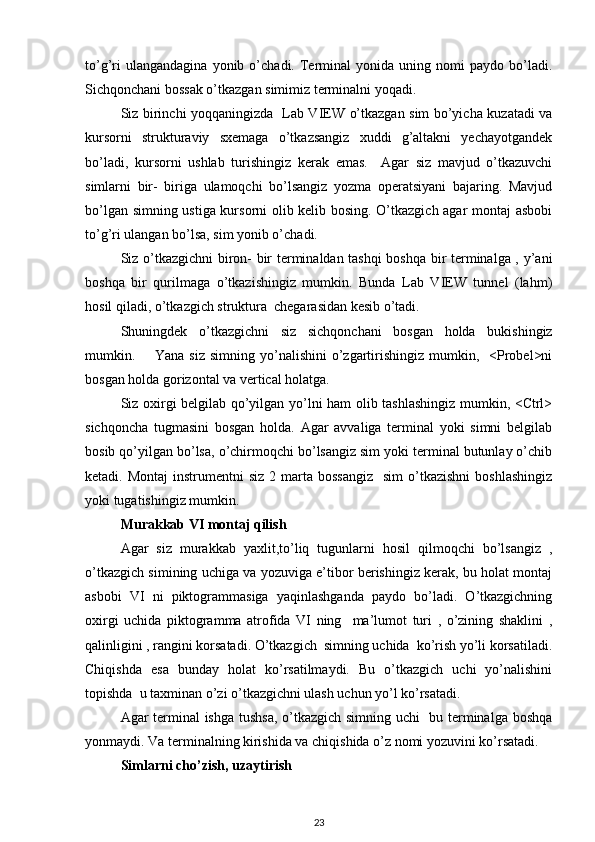 to’g’ri   ulangandagina   yonib  o’chadi.   Terminal   yonida   uning  nomi   paydo  bo’ladi.
Sichqonchani bossak o’tkazgan simimiz terminalni yoqadi. 
Siz birinchi yoqqaningizda   Lab VIEW o’tkazgan sim bo’yicha kuzatadi va
kursorni   strukturaviy   sxemaga   o’tkazsangiz   xuddi   g’altakni   yechayotgandek
bo’ladi,   kursorni   ushlab   turishingiz   kerak   emas.     Agar   siz   mavjud   o’tkazuvchi
simlarni   bir-   biriga   ulamoqchi   bo’lsangiz   yozma   operatsiyani   bajaring.   Mavjud
bo’lgan simning ustiga kursorni olib kelib bosing. O’tkazgich agar montaj asbobi
to’g’ri ulangan bo’lsa, sim yonib o’chadi. 
Siz o’tkazgichni  biron- bir terminaldan tashqi boshqa bir terminalga , y’ani
boshqa   bir   qurilmaga   o’tkazishingiz   mumkin.   Bunda   Lab   VIEW   tunnel   (lahm)
hosil qiladi, o’tkazgich struktura  chegarasidan kesib o’tadi. 
Shuningdek   o’tkazgichni   siz   sichqonchani   bosgan   holda   bukishingiz
mumkin.        Yana siz   simning yo’nalishini   o’zgartirishingiz  mumkin,   <Probel>ni
bosgan holda gorizontal va vertical holatga. 
Siz oxirgi belgilab qo’yilgan yo’lni ham olib tashlashingiz mumkin, <Ctrl>
sichqoncha   tugmasini   bosgan   holda.   Agar   avvaliga   terminal   yoki   simni   belgilab
bosib qo’yilgan bo’lsa, o’chirmoqchi bo’lsangiz sim yoki terminal butunlay o’chib
ketadi. Montaj  instrumentni   siz  2 marta  bossangiz     sim   o’tkazishni  boshlashingiz
yoki tugatishingiz mumkin.
Murakkab VI montaj qilish 
Agar   siz   murakkab   yaxlit,to’liq   tugunlarni   hosil   qilmoqchi   bo’lsangiz   ,
o’tkazgich simining uchiga va yozuviga e’tibor berishingiz kerak, bu holat montaj
asbobi   VI   ni   piktogrammasiga   yaqinlashganda   paydo   bo’ladi.   O’tkazgichning
oxirgi   uchida   piktogramma   atrofida   VI   ning     ma’lumot   turi   ,   o’zining   shaklini   ,
qalinligini , rangini korsatadi. O’tkazgich  simning uchida  ko’rish yo’li korsatiladi.
Chiqishda   esa   bunday   holat   ko’rsatilmaydi.   Bu   o’tkazgich   uchi   yo’nalishini
topishda  u taxminan o’zi o’tkazgichni ulash uchun yo’l ko’rsatadi.  
Agar terminal ishga tushsa, o’tkazgich simning uchi   bu terminalga boshqa
yonmaydi. Va terminalning kirishida va chiqishida o’z nomi yozuvini ko’rsatadi.   
Simlarni cho’zish, uzaytirish
23 