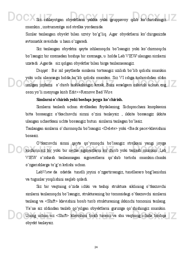 Siz   ishlayotgan   obyektlarni   yakka   yoki   gruppavoy   qilib   ko’chirishingiz
mumkin , instrumentga oid strelka yordamida. 
Simlar   tanlangan   obyekt   bilan   uzviy   bo’g’liq.   Agar   obyektlarni   ko’chirganizda
avtomatik ravishda  u ham o’zgaradi. 
Siz   tanlangan   obyektni   qayta   ishlamoqchi   bo’lsangiz   yoki   ko’chirmoqchi
bo’lsangiz bir sxemadan boshqa bir sxemaga, u  holda Lab VIEW ulangan simlarni
uzatadi .Agarda   siz qolgan obyektlar bilan birga tanlamasangiz. 
Diqqat :  Bir xil  paytlarda simlarni tortsangiz uzilish bo’lib qolishi  mumkin
yoki uchi ulanmagn holda bo’lib qolishi mumkin. Siz VI ishga tushirishdan oldin
uzilgan   joylarni     o’chirib   tashlashingiz   kerak.   Buni   amalgam   oshirish   uchun   eng
oson yo’li menyuga kirib Edit>>Remove Bad Wire. 
  Simlarni o ’ chirish yoki boshqa joyga ko ’ chirish.
Simlarni   tanlash   uchun   strelkadan   foydalaning.   Sichqonchani   knopkasini
bitta   bossangiz   o’tkachuvchi   simni   o’zini   tanlaysiz   ,   ikkita   bossangiz   ikkita
ulangan uchastkani uchta bossangiz butun  simlarni tanlagan bo’lasiz. 
Tanlangan simlarni o’chirmoqchi bo’lsangiz <Delete> yoki <Back pace>klavishini
bosasiz. 
O’tkazuvchi   simni   qayta   qo’ymoqchi   bo’lsangiz   strelkani   yangi   joyga
kochirin.siz   bir   yoki   bir   necha   sigmentlarni   ko’chirib   yoki   tanlash   mumkin.   Lab
VIEW   o’xshash   tanlanmagan   sigmentlarni   qo’shib   tortishi   mumkin.chunki
o’zgarishlarga to’g’ri kelishi uchun. 
LabView da   odatda   tunelli joyini o’zgartirsangiz, tunellararo bog’lanishni
va tugunlar yoqilishini saqlab qoladi. 
Siz   bir   vaqtning   o’zida   ichki   va   tashqi   struktura   siklining   o’tkazuvchi
simlarni tanlamoqchi bo’lsangiz, strukturaning bir tomonidagi o’tkazuvchi simlarni
tanlang va <Shift> klavishini  bosib turib strukturaning ikkinchi tomonini tanlang.
Ya’na   siz   oldindan   tanlab   qo’yilgan   obyektlarni   guruxga   qo’shishingiz   mumkin.
Uning   uchun   siz   <Shift>   klavishini   bosib   turasiz   va   shu   vaqtning   ichida   boshqa
obyekt tanlaysiz. 
24