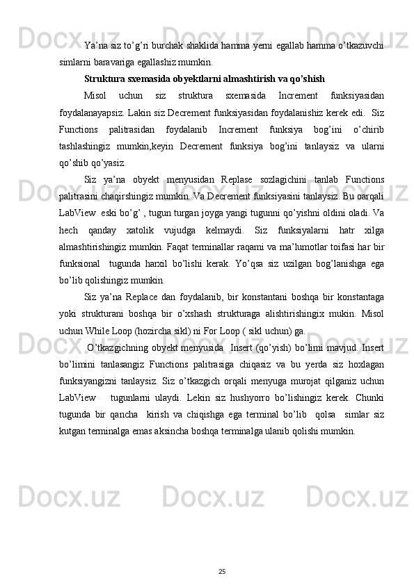 Ya’na siz to’g’ri burchak shaklida hamma yerni egallab hamma o’tkazuvchi
simlarni baravariga egallashiz mumkin.  
Struktura sxemasida obyektlarni almashtirish va qo’shish 
Misol   uchun   siz   struktura   sxemasida   Increment   funksiyasidan
foydalanayapsiz. Lakin siz Decrement funksiyasidan foydalanishiz kerek edi.   Siz
Functions   palitrasidan   foydalanib   Increment   funksiya   bog’ini   o’chirib
tashlashingiz   mumkin,keyin   Decrement   funksiya   bog’ini   tanlaysiz   va   ularni
qo’shib qo’yasiz. 
Siz   ya’na   obyekt   menyusidan   Replase   sozlagichini   tanlab   Functions
palitrasini chaqirshingiz mumkin. Va Decrement funksiyasini tanlaysiz. Bu oarqali
LabView  eski bo’g’ , tugun turgan joyga yangi tugunni qo’yishni oldini oladi. Va
hech   qanday   xatolik   vujudga   kelmaydi.   Siz   funksiyalarni   hatr   xilga
almashtirishingiz mumkin. Faqat terminallar raqami va ma’lumotlar toifasi har bir
funksional     tugunda   harxil   bo’lishi   kerak.   Yo’qsa   siz   uzilgan   bog’lanishga   ega
bo’lib qolishingiz mumkin.  
Siz   ya’na   Replace   dan   foydalanib,   bir   konstantani   boshqa   bir   konstantaga
yoki   strukturani   boshqa   bir   o’xshash   strukturaga   alishtirishingix   mukin.   Misol
uchun While Loop (hozircha sikl) ni For Loop ( sikl uchun) ga. 
  O’tkazgichning  obyekt  menyusida     Insert  (qo’yish)   bo’limi   mavjud. Insert
bo’limini   tanlasangiz   Functions   palitrasiga   chiqasiz   va   bu   yerda   siz   hoxlagan
funksiyangizni   tanlaysiz.   Siz   o’tkazgich   orqali   menyuga   murojat   qilganiz   uchun
LabView       tugunlarni   ulaydi.   Lekin   siz   hushyorro   bo’lishingiz   kerek.   Chunki
tugunda   bir   qancha     kirish   va   chiqishga   ega   terminal   bo’lib     qolsa     simlar   siz
kutgan terminalga emas aksincha boshqa terminalga ulanib qolishi mumkin.   
25 