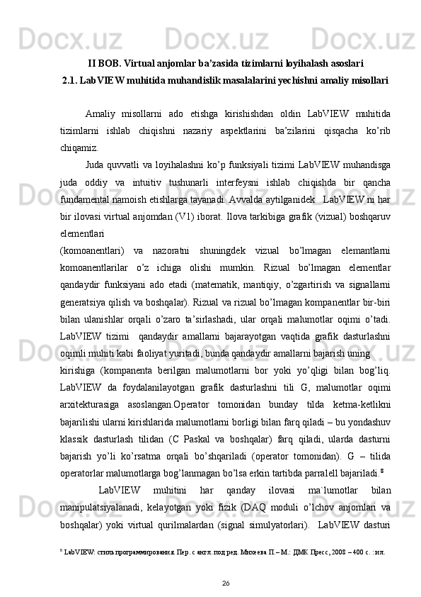 II BOB. Virtual anjomlar ba’zasida tizimlarni loyihalash asoslari
2.1. LabVIEW muhitida muhandislik masalalarini yechishni amaliy misollari
Amaliy   misollarni   ado   etishga   kirishishdan   oldin   LabVIEW   muhitida
tizimlarni   ishlab   chiqishni   nazariy   aspektlarini   ba’zilarini   qisqacha   ko’rib
chiqamiz. 
Juda quvvatli va loyihalashni  ko’p funksiyali  tizimi  LabVIEW muhandisga
juda   oddiy   va   intuitiv   tushunarli   interfeysni   ishlab   chiqishda   bir   qancha
fundamental namoish etishlarga tayanadi. Avvalda aytilganidek   LabVIEW ni har
bir ilovasi virtual anjomdan (V1) iborat. Ilova tarkibiga grafik (vizual) boshqaruv
elementlari 
(komoanentlari)   va   nazoratni   shuningdek   vizual   bo’lmagan   elemantlarni
komoanentlarilar   o’z   ichiga   olishi   mumkin.   Rizual   bo’lmagan   elementlar
qandaydir   funksiyani   ado   etadi   (matematik,   mantiqiy,   o’zgartirish   va   signallarni
generatsiya qilish va boshqalar). Rizual va rizual bo’lmagan kompanentlar bir-biri
bilan   ulanishlar   orqali   o’zaro   ta’sirlashadi,   ular   orqali   malumotlar   oqimi   o’tadi.
LabVIEW   tizimi     qandaydir   amallarni   bajarayotgan   vaqtida   grafik   dasturlashni
oqimli muhiti kabi faoliyat yuritadi, bunda qandaydir amallarni bajarish uning 
kirishiga   (kompanenta   berilgan   malumotlarni   bor   yoki   yo’qligi   bilan   bog’liq.
LabVIEW   da   foydalanilayotgan   grafik   dasturlashni   tili   G,   malumotlar   oqimi
arxitekturasiga   asoslangan.Operator   tomonidan   bunday   tilda   ketma-ketlikni
bajarilishi ularni kirishlarida malumotlarni borligi bilan farq qiladi – bu yondashuv
klassik   dasturlash   tilidan   (C   Paskal   va   boshqalar)   farq   qiladi,   ularda   dasturni
bajarish   yo’li   ko’rsatma   orqali   bo’shqariladi   (operator   tomonidan).   G   –   tilida
operatorlar malumotlarga bog’lanmagan bo’lsa erkin tartibda parralell bajariladi. 8
  LabVIEW   muhitini   har   qanday   ilovasi   ma`lumotlar   bilan
manipulatsiyalanadi,   kelayotgan   yoki   fizik   (DAQ   moduli   o’lchov   anjomlari   va
boshqalar)   yoki   virtual   qurilmalardan   (signal   simulyatorlari).     LabVIEW   dasturi
8
 LabVIEW: стиль программирования. Пер. с англ. под ред. Михеева П.– М.: ДМК Пресс, 2008 – 400 с. : ил. 
26 