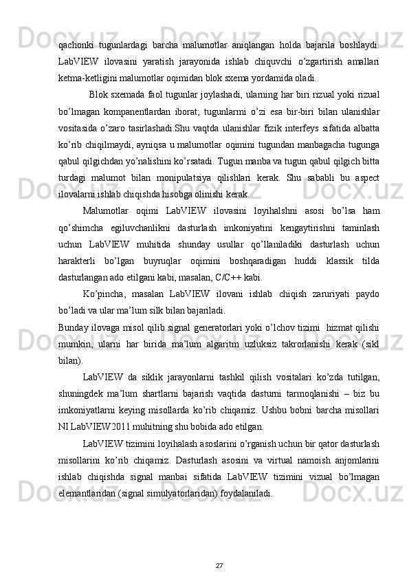 qachonki   tugunlardagi   barcha   malumotlar   aniqlangan   holda   bajarila   boshlaydi.
LabVIEW   ilovasini   yaratish   jarayonida   ishlab   chiquvchi   o’zgartirish   amallari
ketma-ketligini malumotlar oqimidan blok sxema yordamida oladi.  
   Blok sxemada faol tugunlar joylashadi, ularning har biri rizual yoki rizual
bo’lmagan   kompanentlardan   iborat;   tugunlarmi   o’zi   esa   bir-biri   bilan   ulanishlar
vositasida   o’zaro   tasirlashadi.Shu   vaqtda   ulanishlar   fizik   interfeys   sifatida   albatta
ko’rib chiqilmaydi, ayniqsa u malumotlar oqimini tugundan manbagacha tugunga
qabul qilgichdan yo’nalishini ko’rsatadi. Tugun manba va tugun qabul qilgich bitta
turdagi   malumot   bilan   monipulatsiya   qilishlari   kerak.   Shu   sababli   bu   aspect
ilovalarni ishlab chiqishda hisobga olinishi kerak. 
Malumotlar   oqimi   LabVIEW   ilovasini   loyihalshni   asosi   bo’lsa   ham
qo’shimcha   egiluvchanlikni   dasturlash   imkoniyatini   kengaytirishni   taminlash
uchun   LabVIEW   muhitida   shunday   usullar   qo’llaniladiki   dasturlash   uchun
harakterli   bo’lgan   buyruqlar   oqimini   boshqaradigan   huddi   klassik   tilda
dasturlangan ado etilgani kabi, masalan, C/C++ kabi. 
Ko’pincha,   masalan   LabVIEW   ilovani   ishlab   chiqish   zaruriyati   paydo
bo’ladi va ular ma’lum silk bilan bajariladi.  
Bunday ilovaga misol qilib signal generatorlari yoki o’lchov tizimi   hizmat qilishi
mumkin,   ularni   har   birida   ma’lum   algaritm   uzluksiz   takrorlanishi   kerak   (sikl
bilan).
LabVIEW   da   siklik   jarayonlarni   tashkil   qilish   vositalari   ko’zda   tutilgan,
shuningdek   ma’lum   shartlarni   bajarish   vaqtida   dasturni   tarmoqlanishi   –   biz   bu
imkoniyatlarni   keying   misollarda   ko’rib   chiqamiz.   Ushbu   bobni   barcha   misollari
NI LabVIEW2011 muhitning shu bobida ado etilgan. 
LabVIEW tizimini loyihalash asoslarini o’rganish uchun bir qator dasturlash
misollarini   ko’rib   chiqamiz.   Dasturlash   asosini   va   virtual   namoish   anjomlarini
ishlab   chiqishda   signal   manbai   sifatida   LabVIEW   tizimini   vizual   bo’lmagan
elemantlaridan (signal simulyatorlaridan) foydalaniladi.  
27 