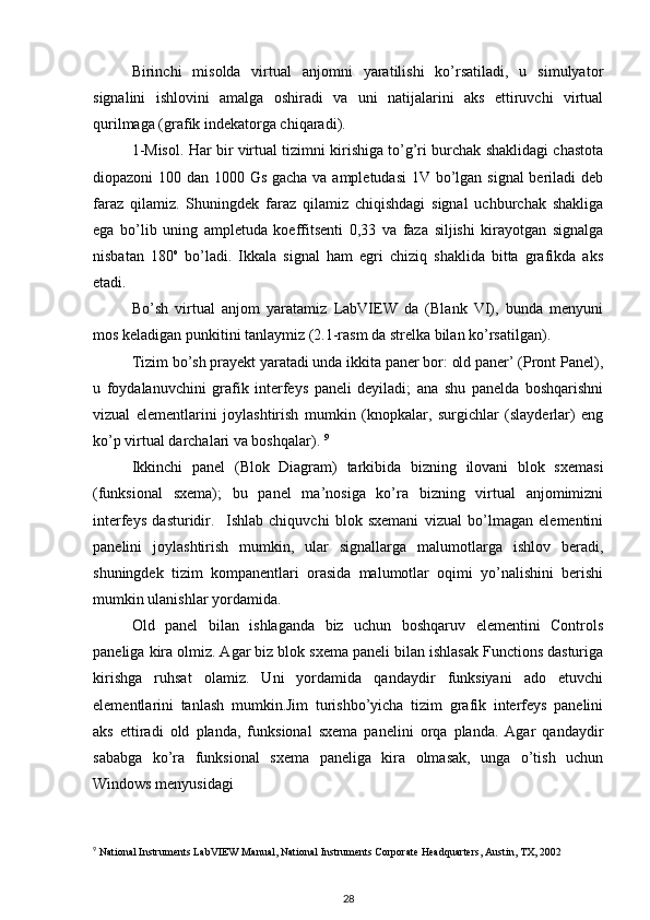 Birinchi   misolda   virtual   anjomni   yaratilishi   ko’rsatiladi,   u   simulyator
signalini   ishlovini   amalga   oshiradi   va   uni   natijalarini   aks   ettiruvchi   virtual
qurilmaga (grafik indekatorga chiqaradi).  
1-Misol. Har bir virtual tizimni kirishiga to’g’ri burchak shaklidagi chastota
diopazoni 100 dan 1000 Gs gacha va ampletudasi  1V bo’lgan signal  beriladi deb
faraz   qilamiz.   Shuningdek   faraz   qilamiz   chiqishdagi   signal   uchburchak   shakliga
ega   bo’lib   uning   ampletuda   koeffitsenti   0,33   va   faza   siljishi   kirayotgan   signalga
nisbatan   180 o
  bo’ladi.   Ikkala   signal   ham   egri   chiziq   shaklida   bitta   grafikda   aks
etadi.  
Bo’sh   virtual   anjom   yaratamiz   LabVIEW   da   (Blank   VI),   bunda   menyuni
mos keladigan punkitini tanlaymiz (2.1-rasm da strelka bilan ko’rsatilgan). 
Tizim bo’sh prayekt yaratadi unda ikkita paner bor: old paner’ (Pront Panel),
u   foydalanuvchini   grafik   interfeys   paneli   deyiladi;   ana   shu   panelda   boshqarishni
vizual   elementlarini   joylashtirish   mumkin   (knopkalar,   surgichlar   (slayderlar)   eng
ko’p virtual darchalari va boshqalar).  9
Ikkinchi   panel   (Blok   Diagram)   tarkibida   bizning   ilovani   blok   sxemasi
(funksional   sxema);   bu   panel   ma’nosiga   ko’ra   bizning   virtual   anjomimizni
interfeys   dasturidir.     Ishlab   chiquvchi   blok   sxemani   vizual   bo’lmagan   elementini
panelini   joylashtirish   mumkin,   ular   signallarga   malumotlarga   ishlov   beradi,
shuningdek   tizim   kompanentlari   orasida   malumotlar   oqimi   yo’nalishini   berishi
mumkin ulanishlar yordamida.  
Old   panel   bilan   ishlaganda   biz   uchun   boshqaruv   elementini   Controls
paneliga kira olmiz. Agar biz blok sxema paneli bilan ishlasak Functions dasturiga
kirishga   ruhsat   olamiz.   Uni   yordamida   qandaydir   funksiyani   ado   etuvchi
elementlarini   tanlash   mumkin.Jim   turishbo’yicha   tizim   grafik   interfeys   panelini
aks   ettiradi   old   planda,   funksional   sxema   panelini   orqa   planda.   Agar   qandaydir
sababga   ko’ra   funksional   sxema   paneliga   kira   olmasak,   unga   o’tish   uchun
Windows menyusidagi 
9
 National Instruments LabVIEW Manual, National Instruments Corporate Headquarters, Austin, TX, 2002
28 