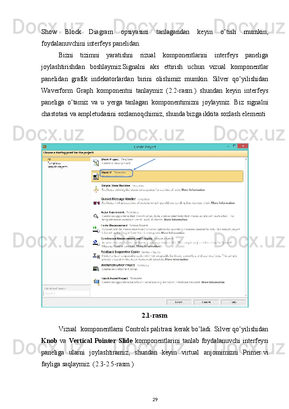 Show   Block   Diagram   opsiyasini   tanlagandan   keyin   o’tish   mumkin,
foydalanuvchini interfeys panelidan. 
Bizni   tizimni   yaratishni   rizual   komponentlarini   interfeys   paneliga
joylashtirishdan   boshlaymiz.Signalni   aks   ettirish   uchun   vizual   komponentlar
panelidan   grafik   indekatorlardan   birini   olishimiz   mumkin.   Silver   qo’yilishidan
Waverform   Graph   komponentni   tanlaymiz   (2.2-rasm.)   shundan   keyin   interfeys
paneliga   o’tamiz   va   u   yerga   tanlagan   komponentimizni   joylaymiz.   Biz   signalni
chastotasi va ampletudasini sozlamoqchimiz, shunda bizga ikkita sozlash elementi
 
Vizual  komponentlarni Controls palitrasi kerak bo’ladi. Silver qo’yilishidan
Knob   va   Vertical  Pointer Slide   komponentlarini  tanlab foydalanuvchi  interfeysi
paneliga   ularni   joylashtiramiz,   shundan   keyin   virtual   anjomimizni   Primer.vi
fayliga saqlaymiz. (2.3-2.5-rasm.) 
29                
 
2.1 -rasm    