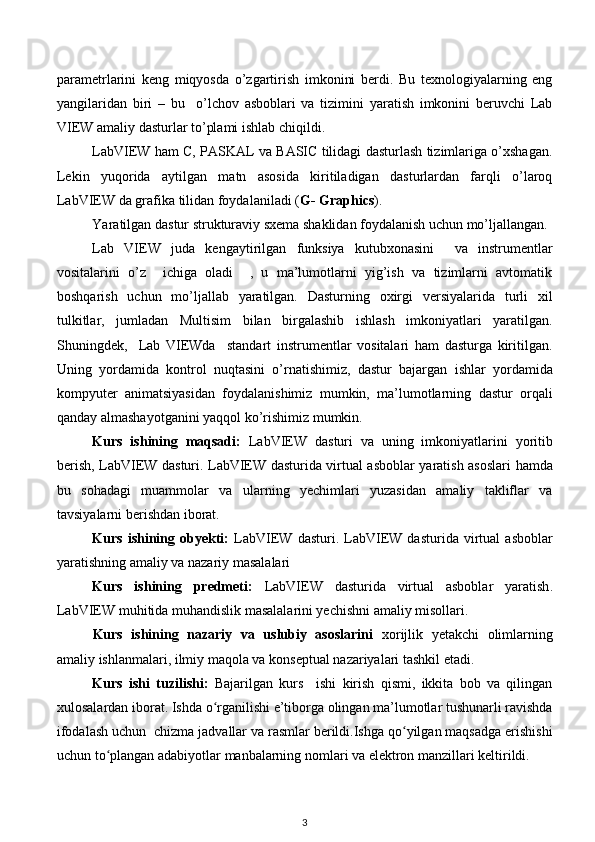 parametrlarini   keng   miqyosda   o’zgartirish   imkonini   berdi.   Bu   texnologiyalarning   eng
yangilaridan   biri   –   bu     o’lchov   asboblari   va   tizimini   yaratish   imkonini   beruvchi   Lab
VIEW amaliy dasturlar to’plami ishlab chiqildi. 
LabVIEW ham C, PASKAL va BASIC tilidagi dasturlash tizimlariga o’xshagan.
Lekin   yuqorida   aytilgan   matn   asosida   kiritiladigan   dasturlardan   farqli   o’laroq
LabVIEW da grafika tilidan foydalaniladi ( G- Graphics ).     
Yaratilgan dastur strukturaviy sxema shaklidan foydalanish uchun mo’ljallangan. 
Lab   VIEW   juda   kengaytirilgan   funksiya   kutubxonasini     va   instrumentlar
vositalarini   o’z     ichiga   oladi     ,   u   ma’lumotlarni   yig’ish   va   tizimlarni   avtomatik
boshqarish   uchun   mo’ljallab   yaratilgan.   Dasturning   oxirgi   versiyalarida   turli   xil
tulkitlar,   jumladan   Multisim   bilan   birgalashib   ishlash   imkoniyatlari   yaratilgan.
Shuningdek,     Lab   VIEWda     standart   instrumentlar   vositalari   ham   dasturga   kiritilgan.
Uning   yordamida   kontrol   nuqtasini   o’rnatishimiz,   dastur   bajargan   ishlar   yordamida
kompyuter   animatsiyasidan   foydalanishimiz   mumkin,   ma’lumotlarning   dastur   orqali
qanday almashayotganini yaqqol ko’rishimiz mumkin. 
Kurs   ishining   maqsadi:   LabVIEW   dasturi   va   uning   imkoniyatlarini   yoritib
berish,   LabVIEW dasturi. LabVIEW dasturida virtual asboblar yaratish asoslari   hamda
bu   sohadagi   muammolar   va   ularning   yechimlari   yuzasidan   amaliy   takliflar   va
tavsiyalarni berishdan iborat. 
Kurs   ishining   obyekti:   LabVIEW  dasturi.   LabVIEW  dasturida   virtual   asboblar
yaratish ning amaliy va nazariy masalalari
Kurs   ishining   predmeti:   LabVIEW   dasturida   virtual   asboblar   yaratish .
LabVIEW muhitida muhandislik masalalarini yechishni amaliy misollari.
Kurs   ishining   nazariy   va   uslubiy   asoslarini   xorijlik   yetakchi   olimlarning
amaliy ishlanmalari, ilmiy maqola va konseptual nazariyalari tashkil etadi.
Kurs   ishi   tuzilishi:   Bajarilgan   kurs     ishi   kirish   qismi,   ikkita   bob   va   qilingan
xulosalardan iborat. Ishda o rganilishi e’tiborga olingan ma’lumotlar tushunarli ravishdaʻ
ifodalash uchun  chizma jadvallar va rasmlar berildi.Ishga qo yilgan maqsadga erishishi	
ʻ
uchun to plangan adabiyotlar manbalarning nomlari va elektron manzillari keltirildi. 	
ʻ
3 