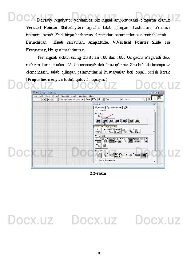 Doiraviy   regulyator   yordamida   biz   signal   ampletudasini   o’zgartra   olamiz
Vertical   Pointer   Slide slayderi   signalni   talab   qilingan   chastotasini   o’rnatish
imkonini beradi. Endi bizga boshqaruv elementlari parametrlarini o’rnatish kerak. 
Birinchidan     Knob   sarlavhani   Amplitude ,   V,Vertical   Pointer   Slide   esa
Frequency, Hz  ga almashtiramiz. 
Test   signali   uchun   uning  chastotasi   100   dan  1000   Gs   gacha   o’zgaradi   deb,
maksimal ampletudasi 1V dan oshmaydi deb faraz qilamiz. Shu holatda boshqaruv
elementlarini   talab   qilingan   parametrlarini   hususiyatlar   beti   orqali   berish   kerak
( Properties  menyuni tushib qoluvchi opsiyasi). 
 
2.2-rasm 
30 