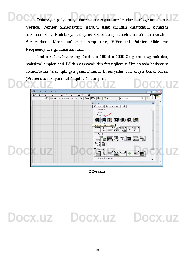 Doiraviy   regulyator   yordamida   biz   signal   ampletudasini   o’zgartra   olamiz
Vertical   Pointer   Slide slayderi   signalni   talab   qilingan   chastotasini   o’rnatish
imkonini beradi. Endi bizga boshqaruv elementlari parametrlarini o’rnatish kerak. 
Birinchidan     Knob   sarlavhani   Amplitude ,   V,Vertical   Pointer   Slide   esa
Frequency, Hz  ga almashtiramiz. 
Test   signali   uchun   uning  chastotasi   100   dan  1000   Gs   gacha   o’zgaradi   deb,
maksimal ampletudasi 1V dan oshmaydi deb faraz qilamiz. Shu holatda boshqaruv
elementlarini   talab   qilingan   parametrlarini   hususiyatlar   beti   orqali   berish   kerak
( Properties  menyuni tushib qoluvchi opsiyasi). 
 
2.2-rasm 
30