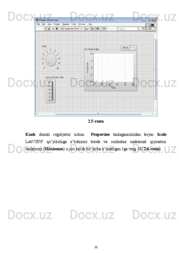 2.5-rasm
 
Knob   doirali   regulyator   uchun     Properties   tanlaganimizdan   keyin   Scale
LabVIEW   qo’yilishiga   o’tishimiz   kerak   va   sozlashni   maksimal   qiymatini
tanlaymiz ( Maximum ) u jim turish bo’yicha o’rnatilgan 1ga teng 10 ( 2.6-rasm ) 
 
32 