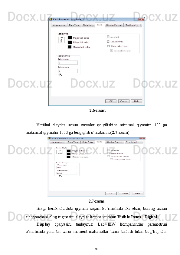    2.6-rasm
Vertikal   slayder   uchun   xossalar   qo’yilishida   minimal   qiymatni   100   ga
maksimal qiymatni 1000 ga teng qilib o’rnatamiz ( 2.7-rasm ) 
2.7-rasm
Bizga   kerak   chastota   qiymati   raqam   ko’rinishida   aks   etsin,   buning   uchun
sichqonchani o’ng tugmasini slaydlar kompanentidan  Visible Items Digital 
Display   opsiyasini   tanlaymiz.   LabVIEW   kompanentlar   parametrini
o’rnatishda   yana   bir   zarur   moment   malumotlar   turini   tanlash   bilan   bog’liq,   ular
33 