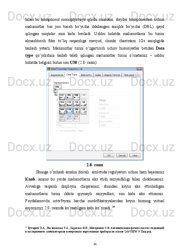 bilan   bu   komponent   monuplyatsiya   qilishi   mumkin.   slayder   komponentasi   uchun
malumotlar   turi   jim   turish   bo’yicha   ikkilangan   aniqlik   bo’yicha   (DBL)   qayd
qilingan   nuqtalar   soni   kabi   beriladi.   Ushbu   holatda   malumotlarni   bu   turini
almashtirish   fikri   to’liq   raqamliga   mavjud,   chunki   chastotani   1Gs   aniqligida
tanlash   yetarli.   Malumotlar   turini   o’zgartirish   uchuv   hususiyatlar   betidan   Data
type   qo’yilishini   tanlab   talab   qilingan   malumotlar   turini   o’rnatamiz   –   ushbu
holatda belgisiz butun son  U38  (2.8- rasm) 
2.8- rasm
Shunga o’xshash amalni doirali   amletuda regulyatori uchun ham bajaramiz
Knob ,   ammo   bu   yerda   malumotlarni   aks   etish   razryadliligi   bilan   cheklanamiz.
Avvaliga   raqamli   displeyni   chiqaramiz,   shundan   keyin   aks   ettiriladigan
malumotlarni   turini   ikkita   qiymayli   razryadlari,   son   kabi   aks   ettiramiz.
Foydalanuvchi   interfeysni   barcha   modefikatsiyalaridan   keyin   bizning   virtual
anjomimiz 2.9- rasmda ko’rsatilgani kabi ko’rinadi.  10
 
10
 Бутырин П.А., Васьковская Т.А., Каратаев В.В., Материкин С.В. Автоматизация физических исследований
и эксперимента: компьютерные измерения и виртуальные приборы на основе LabVIEW 7/ Под ред.
34 