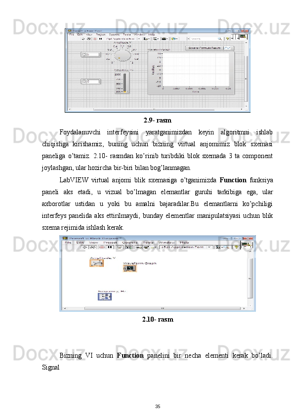 2.9- rasm
Foydalanuvchi   interfeysini   yaratganimizdan   keyin   algoritmni   ishlab
chiqishga   kirishamiz,   buning   uchun   bizning   virtual   anjomimiz   blok   sxemasi
paneliga   o’tamiz.   2.10-   rasmdan   ko’rinib  turibdiki   blok  sxemada   3  ta   component
joylashgan, ular hozircha bir-biri bilan bog’lanmagan. 
LabVIEW   virtual   anjomi   blik   sxemasiga   o’tganimizda   Function   funksiya
paneli   aks   etadi,   u   vizual   bo’lmagan   elemantlar   guruhi   tarkibiga   ega,   ular
axborotlar   ustidan   u   yoki   bu   amalni   bajaradilar.Bu   elemantlarni   ko’pchiligi
interfeys  panelida  aks  ettirilmaydi,  bunday  elementlar  manipulatsiyasi   uchun blik
sxema rejimida ishlash kerak. 
2.10- rasm
Bizning   VI   uchun   Function   panelini   bir   necha   elementi   kerak   bo’ladi.
Signal 
35 