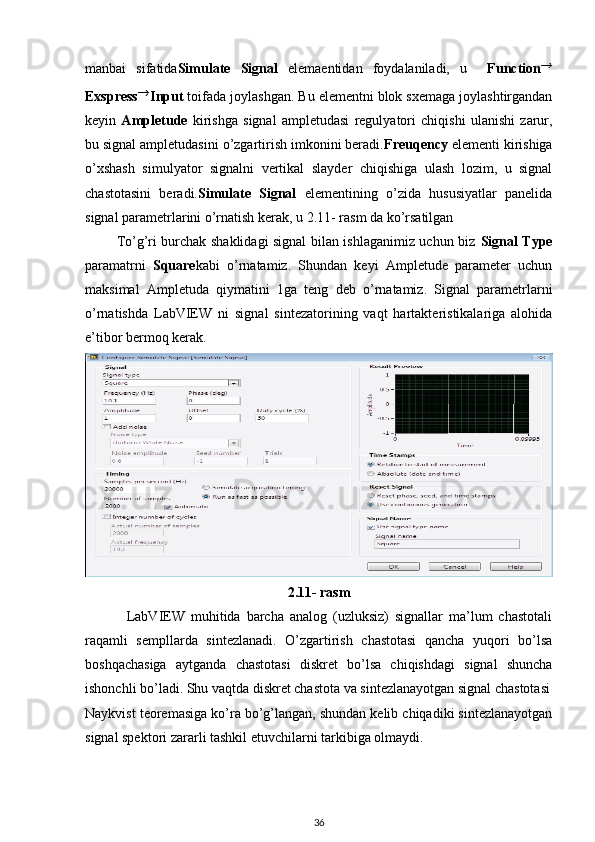 manbai   sifatida Simulate   Signal   elemaentidan   foydalaniladi,   u     Function
Exspress Input  toifada joylashgan. Bu elementni blok sxemaga joylashtirgandan
keyin   Ampletude   kirishga   signal   ampletudasi   regulyatori   chiqishi   ulanishi   zarur,
bu signal ampletudasini o’zgartirish imkonini beradi. Freuqency  elementi kirishiga
o’xshash   simulyator   signalni   vertikal   slayder   chiqishiga   ulash   lozim,   u   signal
chastotasini   beradi. Simulate   Signal   elementining   o’zida   hususiyatlar   panelida
signal parametrlarini o’rnatish kerak, u 2.11- rasm da ko’rsatilgan 
             To’g’ri burchak shaklidagi signal bilan ishlaganimiz uchun biz   Signal Type
paramatrni   Square kabi   o’rnatamiz.   Shundan   keyi   Ampletude   parameter   uchun
maksimal   Ampletuda   qiymatini   1ga   teng   deb   o’rnatamiz.   Signal   parametrlarni
o’rnatishda   LabVIEW   ni   signal   sintezatorining   vaqt   hartakteristikalariga   alohida
e’tibor bermoq kerak. 
2.11- rasm
              LabVIEW   muhitida   barcha   analog   (uzluksiz)   signallar   ma’lum   chastotali
raqamli   sempllarda   sintezlanadi.   O’zgartirish   chastotasi   qancha   yuqori   bo’lsa
boshqachasiga   aytganda   chastotasi   diskret   bo’lsa   chiqishdagi   signal   shuncha
ishonchli bo’ladi. Shu vaqtda diskret chastota va sintezlanayotgan signal chastotasi
Naykvist teoremasiga ko’ra bo’g’langan, shundan kelib chiqadiki sintezlanayotgan
signal spektori zararli tashkil etuvchilarni tarkibiga olmaydi. 
36 