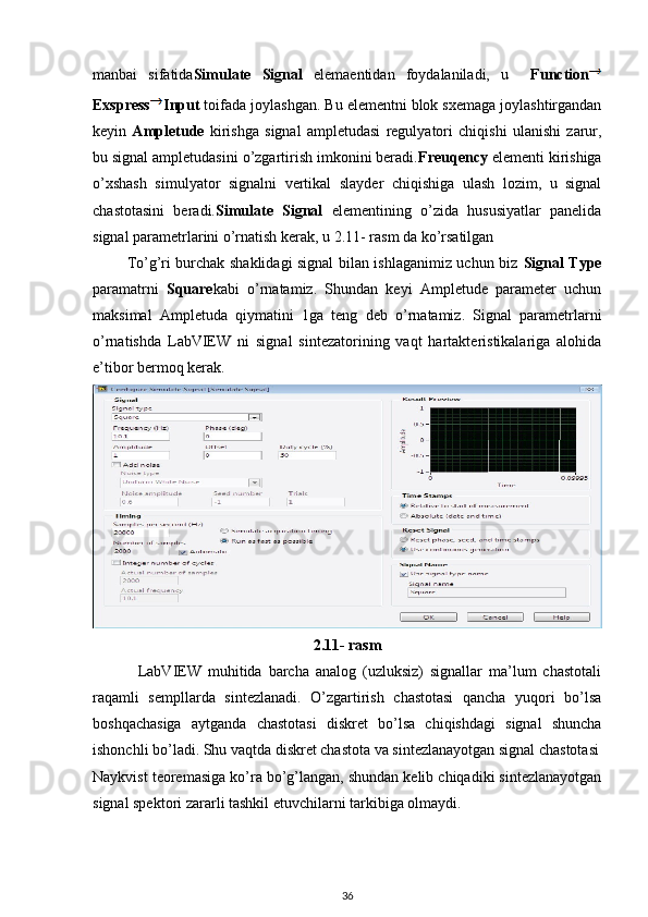 manbai   sifatida Simulate   Signal   elemaentidan   foydalaniladi,   u     Function
Exspress Input  toifada joylashgan. Bu elementni blok sxemaga joylashtirgandan
keyin   Ampletude   kirishga   signal   ampletudasi   regulyatori   chiqishi   ulanishi   zarur,
bu signal ampletudasini o’zgartirish imkonini beradi. Freuqency  elementi kirishiga
o’xshash   simulyator   signalni   vertikal   slayder   chiqishiga   ulash   lozim,   u   signal
chastotasini   beradi. Simulate   Signal   elementining   o’zida   hususiyatlar   panelida
signal parametrlarini o’rnatish kerak, u 2.11- rasm da ko’rsatilgan 
             To’g’ri burchak shaklidagi signal bilan ishlaganimiz uchun biz   Signal Type
paramatrni   Square kabi   o’rnatamiz.   Shundan   keyi   Ampletude   parameter   uchun
maksimal   Ampletuda   qiymatini   1ga   teng   deb   o’rnatamiz.   Signal   parametrlarni
o’rnatishda   LabVIEW   ni   signal   sintezatorining   vaqt   hartakteristikalariga   alohida
e’tibor bermoq kerak. 
2.11- rasm
              LabVIEW   muhitida   barcha   analog   (uzluksiz)   signallar   ma’lum   chastotali
raqamli   sempllarda   sintezlanadi.   O’zgartirish   chastotasi   qancha   yuqori   bo’lsa
boshqachasiga   aytganda   chastotasi   diskret   bo’lsa   chiqishdagi   signal   shuncha
ishonchli bo’ladi. Shu vaqtda diskret chastota va sintezlanayotgan signal chastotasi
Naykvist teoremasiga ko’ra bo’g’langan, shundan kelib chiqadiki sintezlanayotgan
signal spektori zararli tashkil etuvchilarni tarkibiga olmaydi. 
36