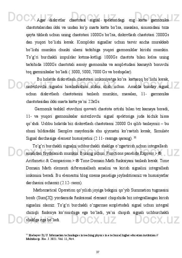 Agar   diskretlar   chastotasi   signal   spektoridagi   eng   katta   garmonika
chastotalaridan   ikki   va   undan   ko’p   marta   katta   bo’lsa,   masalan,   sinusoidani   toza
qayta tiklash uchun uning chastotasi 1000Gs bo’lsa, diskretlash chastotasi 2000Gs
dan   yuqori   bo’lishi   kerak.   Kompleks   signallar   uchun   tasvir   ancha   murakkab
bo’lishi   mumkin   chunki   ularni   tarkibiga   yuqori   garmoniklar   kirishi   mumkin.
To’g’ri   burchakli   impulslar   ketma-ketligi   1000Gs   chastota   bilan   kelsa   uning
tarkibida   1000Gs   chastotali   asosiy   garmonika   va   ampletudasi   kamayib   boruvchi
toq garminikalar bo’ladi ( 3000, 5000, 7000 Gs va boshqalar).  
Bu holatda diskretlash chastotasi imkoniyatga ko’ra  kattaroq bo’lishi kerak,
sintezlovchi   signalni   hiralashishini   oldini   olish   uchun.   Amalda   bunday   signal
uchun   diskretlash   chastotasini   tanlash   mumkin,   masalan,   11-   garmonika
chastotasidan ikki marta katta ya’ni 22kGs.  
           Garmonik tashkil  etuvchini quvvati chastota ortishi  bilan tez kamaya boradi,
11-   va   yuqori   garmonikalar   sintezlovchi   signal   spektoriga   juda   kichik   hissa
qo’shdi. Ushbu holatda biz diskretlash chastotasni  20000 Gs qilib tanlaymiz – bu
shuni   bildiradiki   Samples   maydonida   shu   qiymatni   ko’rsatish   kerak,   Simulate
Signal darchasiga element hususiyatini (2.11- rasmga qarang).  11
      To’g’ri burchakli signalni uchburchakli shaklga o’zgartirish uchun integrallash 
amalidan foydalanish mumkin. Buning uchun  Functions panelida Express > ® 
Arithmetic & Comparison > ® Time Domain Math funksiyani tanlash kerak. Time
Domain   Math   elementi   diferensiallash   amalini   va   kirish   signalini   integrallash
imkonini beradi. Bu elementni blog sxema paneliga joylashtiramiz va hususiyatlar
darchasini ochamiz (2.12- rasm). 
      Mathematical Operation qo’yilish joyiga bekgini qo’yib Summation tugmasini
bosib (Sum[X]) yordamida funksional elemant chiqishida biz integrallangan kirish
signalini   olamiz.   To’g’ri   burchakli   o’zgarmas   ampletudali   signal   uchun   integral
chiziqli   funksiya   ko’rinishiga   ega   bo’ladi,   ya’ni   chiqish   signali   uchburchakli
shaklga ega bo’ladi. 
11
 Irkabayev Dj.U. Information technologies in teaching physics in a technical higher education institution // 
Multidiscip. Res. J. 2021. Vol. 11, № 4.
37 