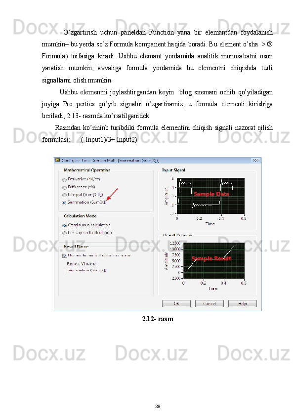             O’zgartirish   uchun   paneldan   Function   yana   bir   elemantdan   foydalanish
mumkin– bu yerda so’z Formula kompanent haqida boradi. Bu element o’sha  > ®
Formula)   toifasiga   kiradi.   Ushbu   elemant   yordamida   analitik   munosabatni   oson
yaratish   mumkin,   avvaliga   formula   yordamida   bu   elementni   chiqishda   turli
signallarni olish mumkin. 
Ushbu   elementni   joylashtirgandan   keyin     blog   sxemani   ochib   qo’yiladigan
joyiga   Pro   perties   qo’yib   signalni   o’zgartiramiz,   u   formula   elementi   kirishiga
beriladi, 2.13- rasmda ko’rsatilganidek. 
           Rasmdan ko’rininb turibdiki formula elementini chiqish signali nazorat qilish
formulasi:      (-Input1)/3+ Input2)
 
2.12- rasm
38 