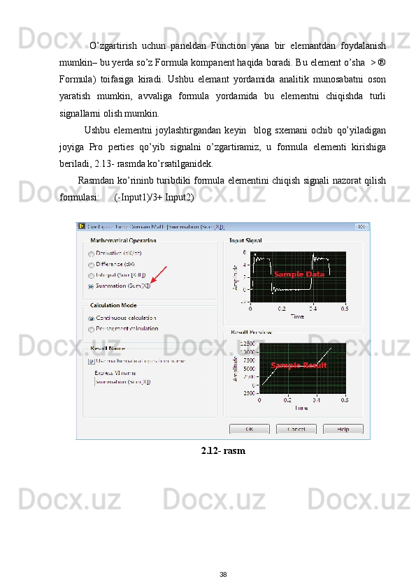 O’zgartirish   uchun   paneldan   Function   yana   bir   elemantdan   foydalanish
mumkin– bu yerda so’z Formula kompanent haqida boradi. Bu element o’sha  > ®
Formula)   toifasiga   kiradi.   Ushbu   elemant   yordamida   analitik   munosabatni   oson
yaratish   mumkin,   avvaliga   formula   yordamida   bu   elementni   chiqishda   turli
signallarni olish mumkin. 
Ushbu   elementni   joylashtirgandan   keyin     blog   sxemani   ochib   qo’yiladigan
joyiga   Pro   perties   qo’yib   signalni   o’zgartiramiz,   u   formula   elementi   kirishiga
beriladi, 2.13- rasmda ko’rsatilganidek. 
           Rasmdan ko’rininb turibdiki formula elementini chiqish signali nazorat qilish
formulasi:      (-Input1)/3+ Input2)
 
2.12- rasm
38