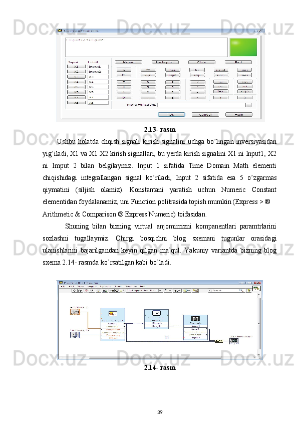 2.13- rasm
           Ushbu holatda chqish signali  kirish signalini  uchga bo’lingan inversiyasidan
yig’iladi, X1 va X1 X2 kirish signallari, bu yerda kirish signalini X1 ni Input1, X2
ni   Imput   2   bilan   belgilaymiz.   Input   1   sifatida   Time   Domain   Math   elementi
chiqishidagi   integrallangan   signal   ko’riladi,   Input   2   sifatida   esa   5   o’zgarmas
qiymatini   (siljish   olamiz).   Konstantani   yaratish   uchun   Numeric   Constant
elementidan foydalanamiz, uni Function politrasida topish mumkin (Express > ® 
Arithmetic & Comparison ® Express Numeric) toifasidan. 
            Shuning   bilan   bizning   virtual   anjomimizni   kompanentlari   paramtrlarini
sozlashni   tugallaymiz.   Ohirgi   bosqichni   blog   sxemani   tugunlar   orasidagi
ulanishlarini   bajarilgandan   keyin   qilgan   ma’qul.   Yakuniy   variantda   bizning   blog
sxema 2.14- rasmda ko’rsatilgan kabi bo’ladi. 
 
2.14- rasm
39 