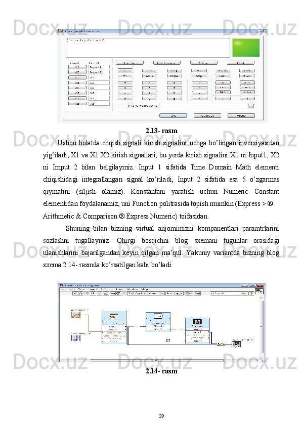 2.13- rasm
           Ushbu holatda chqish signali  kirish signalini  uchga bo’lingan inversiyasidan
yig’iladi, X1 va X1 X2 kirish signallari, bu yerda kirish signalini X1 ni Input1, X2
ni   Imput   2   bilan   belgilaymiz.   Input   1   sifatida   Time   Domain   Math   elementi
chiqishidagi   integrallangan   signal   ko’riladi,   Input   2   sifatida   esa   5   o’zgarmas
qiymatini   (siljish   olamiz).   Konstantani   yaratish   uchun   Numeric   Constant
elementidan foydalanamiz, uni Function politrasida topish mumkin (Express > ® 
Arithmetic & Comparison ® Express Numeric) toifasidan. 
            Shuning   bilan   bizning   virtual   anjomimizni   kompanentlari   paramtrlarini
sozlashni   tugallaymiz.   Ohirgi   bosqichni   blog   sxemani   tugunlar   orasidagi
ulanishlarini   bajarilgandan   keyin   qilgan   ma’qul.   Yakuniy   variantda   bizning   blog
sxema 2.14- rasmda ko’rsatilgan kabi bo’ladi. 
 
2.14- rasm
39