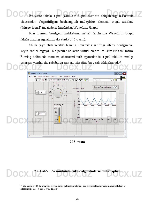 Bu   yerda   ikkala   signal   (Simulate   Signal   elementi   chiqishidagi   u   Formula
chiqishidan   o’zgartirilgan)   boshlang’ich   multipleksr   elementi   orqali   uzatiladi
(Merge Signal) indekatorni kirishidagi Waveform Graph. 
Run   tugmasi   bosilgach   indekatorni   virtual   darchasida   Waveform   Graph
ikkala bizning signalimiz aks etadi (2.15- rasm). 
Shuni   qayd   etish   kerakki   bizning   ilovamiz   algaritmga   ishlov   berilganidan
keyin   darhol   tugaydi.   Ko’pchilik   hollarda   virtual   anjom   uzluksiz   ishlashi   lozim.
Bizning   holimizda   masalan,   chastotani   turli   qiymatlarida   signal   tahlilini   amalga
oshirgan yaxshi, shu sababli bir martali ish rejimi bu yerda ishlatilmaydi 12
. 
 
2.15- rasm
2.2. LabVIEW mushitida tsiklik algaritmlarni tashkil qilish
12
 Irkabayev Dj.U. Information technologies in teaching physics in a technical higher education institution // 
Multidiscip.  Res. J. 2021. Vol. 11, № 4.
40 