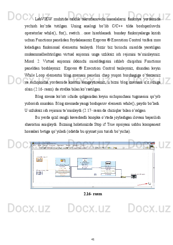 LabVIEW   muhitida   tsiklik   takrorlanuvchi   masalalarni   funksiya   yordamida
yechish   ko’zda   tutilgan.   Uning   analogi   bo’lib   C/C++   tilda   boshqariluvchi
operatorlar   while(),   for(),   switch…case   hisoblanadi.   bunday   funksiyalarga   kirish
uchun Functions panelidan foydalanamiz Express ® Execution Control toifasi mos
keladigan   funksional   elementni   tanlaydi.   Hozir   biz   birinchi   misolda   yaratilgan
mukammallashtirilgan   virtual   anjomni   unga   uzliksiz   ish   rejimini   ta’minlaymiz.
Misol   2.   Virtual   anjomni   ikkinchi   misoldagisini   ishlab   chiqishni   Functions
paneldan   boshlaymiz     Express   ®   Execution   Control   tanlaymiz,   shundan   keyin
While Loop elementni  blog  sxemani   panelini  chap  yuqori  burchagiga  o’tkazamiz
va sichqoncha  yordamida  kontrni  kengaytiramiz, u bizni  blog sxemani  o’z ichiga
olsin (2.16- rasm) da strelka bilan ko’rsatilgan. 
Blog   sxema   ko’ntr   ichida   qolganidan   keyin   sichqonchani   tugmasini   qo’yib
yuborish mumkin. Blog sxemada yangi boshqaruv elementi while(), paydo bo’ladi.
U uzluksiz ish rejimini ta’minlaydi (2.17- rasm da chiziqlar bilan o’ralgan. 
Bu yerda qizil rangli kavadradli knopka o’rtada joylashgan ilovani bajarilish
sharoitini   aniqlaydi.  Bizning  holatimizda  Stop  if   True  opsiyani  ushbu   kompanent
hossalari betiga qo’yiladi (odatda bu qiymat jim turish bo’yicha). 
 
2.16- rasm
41 