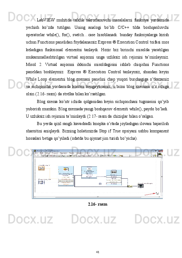LabVIEW   muhitida   tsiklik   takrorlanuvchi   masalalarni   funksiya   yordamida
yechish   ko’zda   tutilgan.   Uning   analogi   bo’lib   C/C++   tilda   boshqariluvchi
operatorlar   while(),   for(),   switch…case   hisoblanadi.   bunday   funksiyalarga   kirish
uchun Functions panelidan foydalanamiz Express ® Execution Control toifasi mos
keladigan   funksional   elementni   tanlaydi.   Hozir   biz   birinchi   misolda   yaratilgan
mukammallashtirilgan   virtual   anjomni   unga   uzliksiz   ish   rejimini   ta’minlaymiz.
Misol   2.   Virtual   anjomni   ikkinchi   misoldagisini   ishlab   chiqishni   Functions
paneldan   boshlaymiz     Express   ®   Execution   Control   tanlaymiz,   shundan   keyin
While Loop elementni  blog  sxemani   panelini  chap  yuqori  burchagiga  o’tkazamiz
va sichqoncha  yordamida  kontrni  kengaytiramiz, u bizni  blog sxemani  o’z ichiga
olsin (2.16- rasm) da strelka bilan ko’rsatilgan. 
Blog   sxema   ko’ntr   ichida   qolganidan   keyin   sichqonchani   tugmasini   qo’yib
yuborish mumkin. Blog sxemada yangi boshqaruv elementi while(), paydo bo’ladi.
U uzluksiz ish rejimini ta’minlaydi (2.17- rasm da chiziqlar bilan o’ralgan. 
Bu yerda qizil rangli kavadradli knopka o’rtada joylashgan ilovani bajarilish
sharoitini   aniqlaydi.  Bizning  holatimizda  Stop  if   True  opsiyani  ushbu   kompanent
hossalari betiga qo’yiladi (odatda bu qiymat jim turish bo’yicha). 
 
2.16- rasm
41