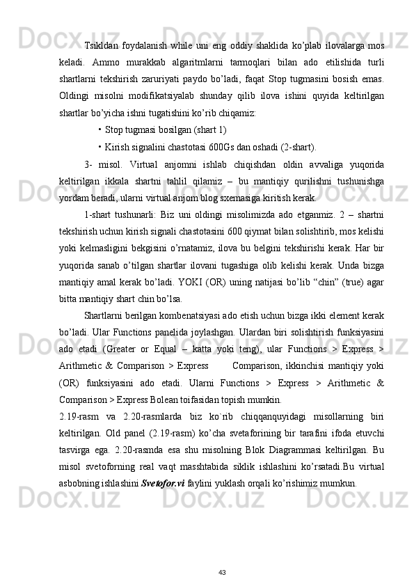 Tsikldan   foydalanish   while   uni   eng   oddiy   shaklida   ko’plab   ilovalarga   mos
keladi.   Ammo   murakkab   algaritmlarni   tarmoqlari   bilan   ado   etilishida   turli
shartlarni   tekshirish   zaruriyati   paydo   bo’ladi,   faqat   Stop   tugmasini   bosish   emas.
Oldingi   misolni   modifikatsiyalab   shunday   qilib   ilova   ishini   quyida   keltirilgan
shartlar bo’yicha ishni tugatishini ko’rib chiqamiz: 
• Stop tugmasi bosilgan (shart 1) 
• Kirish signalini chastotasi 600Gs dan oshadi (2-shart). 
3-   misol.   Virtual   anjomni   ishlab   chiqishdan   oldin   avvaliga   yuqorida
keltirilgan   ikkala   shartni   tahlil   qilamiz   –   bu   mantiqiy   qurilishni   tushunishga
yordam beradi, ularni virtual anjom blog sxemasiga kiritish kerak. 
1-shart   tushunarli:   Biz   uni   oldingi   misolimizda   ado   etganmiz.   2   –   shartni
tekshirish uchun kirish signali chastotasini 600 qiymat bilan solishtirib, mos kelishi
yoki kelmasligini  bekgisini o’rnatamiz, ilova bu belgini tekshirishi  kerak. Har bir
yuqorida   sanab   o’tilgan   shartlar   ilovani   tugashiga   olib   kelishi   kerak.   Unda   bizga
mantiqiy  amal   kerak  bo’ladi.  YOKI  (OR)   uning  natijasi  bo’lib  “chin”  (true)   agar
bitta mantiqiy shart chin bo’lsa. 
Shartlarni berilgan kombenatsiyasi ado etish uchun bizga ikki element kerak
bo’ladi. Ular  Functions panelida joylashgan. Ulardan biri solishtirish funksiyasini
ado   etadi   (Greater   or   Equal   –   katta   yoki   teng),   ular   Functions   >   Express   >
Arithmetic   &   Comparison   >   Express             Comparison,   ikkinchisi   mantiqiy   yoki
(OR)   funksiyasini   ado   etadi.   Ularni   Functions   >   Express   >   Arithmetic   &
Comparison > Express Bolean toifasidan topish mumkin. 
2.19-rasm   va   2.20-rasmlarda   biz   ko`rib   chiqqanquyidagi   misollarning   biri
keltirilgan.   Old   panel   (2.19-rasm)   ko’cha   svetaforining   bir   tarafini   ifoda   etuvchi
tasvirga   ega.   2.20-rasmda   esa   shu   misolning   Blok   Diagrammasi   keltirilgan.   Bu
misol   svetoforning   real   vaqt   masshtabida   siklik   ishlashini   ko’rsatadi.Bu   virtual
asbobning ishlashini  Svetofor.vi  faylini yuklash orqali ko’rishimiz mumkun. 
   
 
 
43 