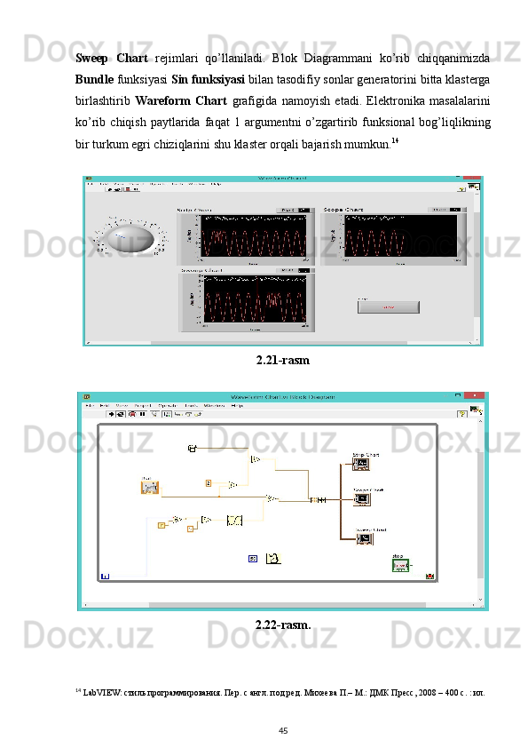 Sweep   Chart   rejimlari   qo’llaniladi.   Blok   Diagrammani   ko’rib   chiqqanimizda
Bundle  funksiyasi  Sin funksiyasi  bilan tasodifiy sonlar generatorini   bitta klasterga
birlashtirib   Wareform   Chart   grafigida   namoyish   etadi.   Elektronika   masalalarini
ko’rib  chiqish  paytlarida   faqat   1  argumentni  o’zgartirib  funksional  bog’liqlikning
bir turkum egri chiziqlarini shu klaster orqali bajarish mumkun. 14
     
 
2.21-rasm
 
2.22-rasm.
14
 LabVIEW: стиль программирования. Пер. с англ. под ред. Михеева П.– М.: ДМК Пресс, 2008 – 400 с. : ил.
45 