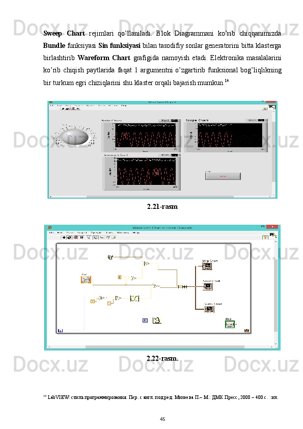 Sweep   Chart   rejimlari   qo’llaniladi.   Blok   Diagrammani   ko’rib   chiqqanimizda
Bundle  funksiyasi  Sin funksiyasi  bilan tasodifiy sonlar generatorini   bitta klasterga
birlashtirib   Wareform   Chart   grafigida   namoyish   etadi.   Elektronika   masalalarini
ko’rib  chiqish  paytlarida   faqat   1  argumentni  o’zgartirib  funksional  bog’liqlikning
bir turkum egri chiziqlarini shu klaster orqali bajarish mumkun. 14
     
 
2.21-rasm
 
2.22-rasm.
14
 LabVIEW: стиль программирования. Пер. с англ. под ред. Михеева П.– М.: ДМК Пресс, 2008 – 400 с. : ил.
45
