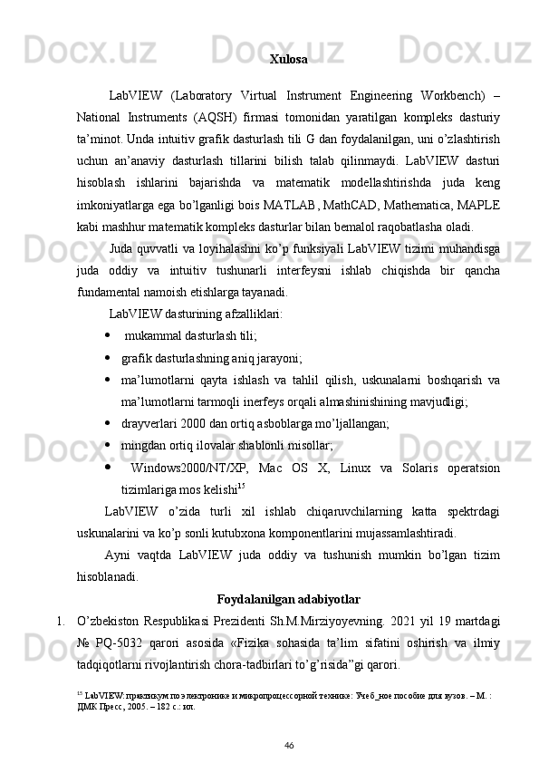 Xulosa
LabVIEW   (Laboratory   Virtual   Instrument   Engineering   Workbench)   –
National   Instruments   (AQSH)   firmasi   tomonidan   yaratilgan   kompleks   dasturiy
ta’minot. Unda intuitiv grafik dasturlash tili G dan foydalanilgan, uni o’zlashtirish
uchun   an’anaviy   dasturlash   tillarini   bilish   talab   qilinmaydi.   LabVIEW   dasturi
hisoblash   ishlarini   bajarishda   va   matematik   modellashtirishda   juda   keng
imkoniyatlarga ega bo’lganligi bois MATLAB, MathCAD, Mathematica, MAPLE
kabi mashhur matematik kompleks dasturlar bilan bemalol raqobatlasha oladi. 
Juda quvvatli va loyihalashni  ko’p funksiyali  LabVIEW tizimi muhandisga
juda   oddiy   va   intuitiv   tushunarli   interfeysni   ishlab   chiqishda   bir   qancha
fundamental namoish etishlarga tayanadi. 
LabVIEW dasturining afzalliklari:
  mukammal dasturlash tili;
 grafik dasturlashning aniq jarayoni;
 ma’lumotlarni   qayta   ishlash   va   tahlil   qilish,   uskunalarni   boshqarish   va
ma’lumotlarni tarmoqli inerfeys orqali almashinishining mavjudligi;
 drayverlari 2000 dan ortiq asboblarga mo’ljallangan;
 mingdan ortiq ilovalar shablonli misollar;
   Windows2000/NT/XP,   Mac   OS   X,   Linux   va   Solaris   operatsion
tizimlariga mos kelishi 15
LabVIEW   o’zida   turli   xil   ishlab   chiqaruvchilarning   katta   spektrdagi
uskunalarini va ko’p sonli kutubxona komponentlarini mujassamlashtiradi.
Ayni   vaqtda   LabVIEW   juda   oddiy   va   tushunish   mumkin   bo’lgan   tizim
hisoblanadi.
Foydalanilgan adabiyotlar
1. O’zbekiston   Respublikasi   Prezidenti   Sh.M.Mirziyoyevning.   2021   yil   19   martdagi
№   PQ-5032   qarori   asosida   «Fizika   sohasida   ta’lim   sifatini   oshirish   va   ilmiy
tadqiqotlarni rivojlantirish chora-tadbirlari to’g’risida”gi qarori. 
15
 LabVIEW: практикум по электронике и микропроцессорной технике: Учеб_ное пособие для вузов. – М. : 
ДМК Пресс, 2005. – 182 с.: ил.
46 