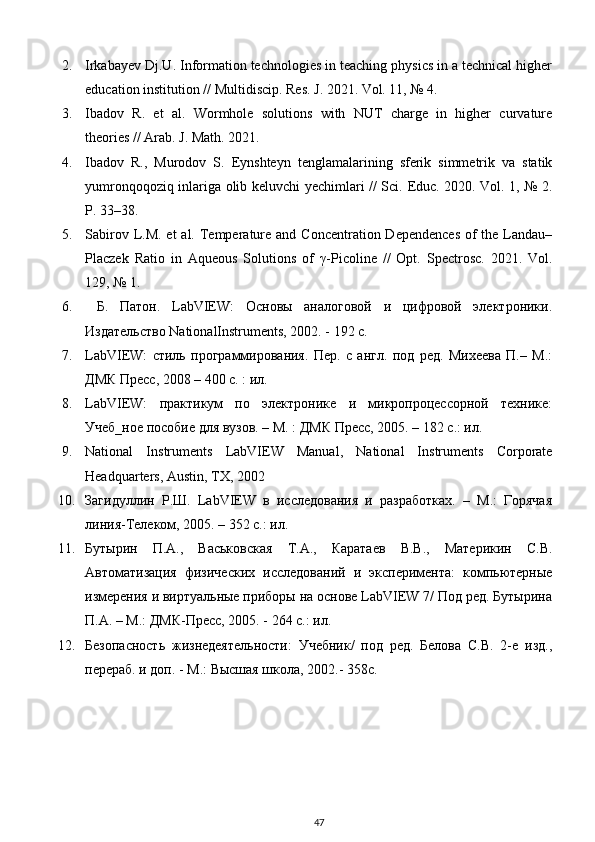 2. Irkabayev Dj.U. Information technologies in teaching physics in a technical higher
education institution // Multidiscip. Res. J. 2021. Vol. 11, № 4. 
3. Ibadov   R.   et   al.   Wormhole   solutions   with   NUT   charge   in   higher   curvature
theories // Arab. J. Math. 2021. 
4. Ibadov   R.,   Murodov   S.   Eynshteyn   tenglamalarining   sferik   simmetrik   va   statik
yumronqoqoziq inlariga olib keluvchi yechimlari // Sci.   Educ. 2020. Vol. 1, № 2.
P. 33–38. 
5. Sabirov L.M. et  al. Temperature  and Concentration Dependences  of  the Landau–
Placzek   Ratio   in   Aqueous   Solutions   of   γ -Picoline   //   Opt.   Spectrosc.   2021.   Vol.
129, № 1. 
6.   Б.   Патон.   LabVIEW:   Основы   аналоговой   и   цифровой   электроники.
Издательство NationalInstruments, 2002. - 192 с. 
7. LabVIEW:   стиль   программирования.   Пер.   с   англ.   под   ред.   Михеева   П.–   М.:
ДМК Пресс, 2008 – 400 с. : ил. 
8. LabVIEW:   практикум   по   электронике   и   микропроцессорной   технике:
Учеб_ное пособие для вузов. – М. : ДМК Пресс, 2005. – 182 с.: ил. 
9. National   Instruments   LabVIEW   Manual,   National   Instruments   Corporate
Headquarters, Austin, TX, 2002 
10. Загидуллин   Р.Ш.   LabVIEW   в   исследования   и   разработках.   –   М.:   Горячая
линия-Телеком, 2005. – 352 с.: ил.  
11. Бутырин   П.А.,   Васьковская   Т.А.,   Каратаев   В.В.,   Материкин   С.В.
Автоматизация   физических   исследований   и   эксперимента:   компьютерные
измерения и виртуальные приборы на основе LabVIEW 7/ Под ред. Бутырина
П.А. – М.: ДМК-Пресс, 2005. - 264 с.: ил. 
12. Безопасность   жизнедеятельности:   Учебник/   под   ред.   Белова   С.В.   2-е   изд.,
перераб. и доп. - М.: Высшая школа, 2002.- 358с. 
47