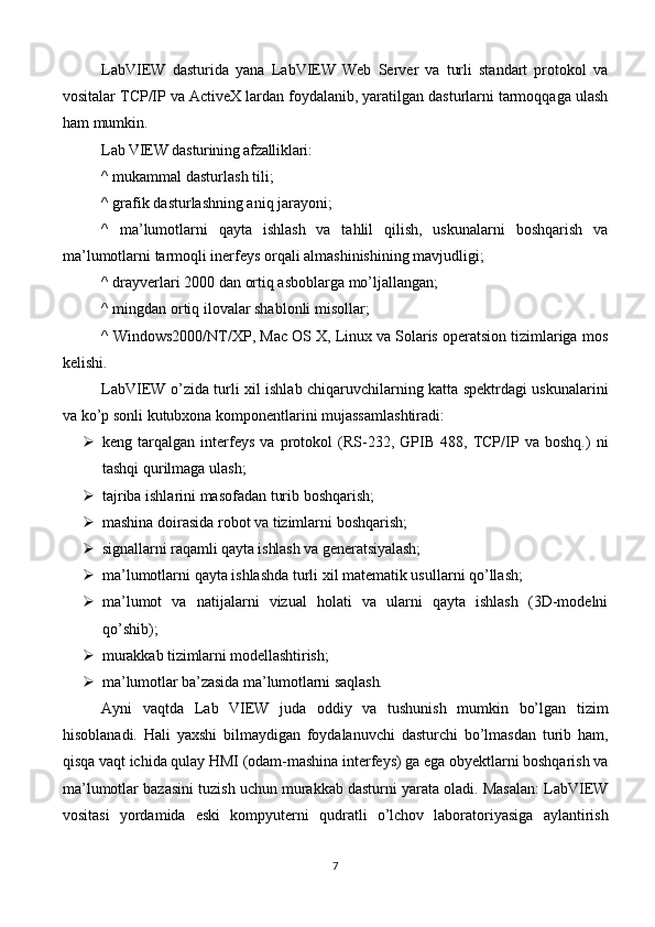 LabVIEW   dasturida   yana   LabVIEW   Web   Server   va   turli   standart   protokol   va
vositalar TCP/IP va ActiveX lardan foydalanib, yaratilgan dasturlarni tarmoqqaga ulash
ham mumkin.
Lab VIEW dasturining afzalliklari:
^ mukammal dasturlash tili;
^ grafik dasturlashning aniq jarayoni;
^   ma’lumotlarni   qayta   ishlash   va   tahlil   qilish,   uskunalarni   boshqarish   va
ma’lumotlarni tarmoqli inerfeys orqali almashinishining mavjudligi;
^ drayverlari 2000 dan ortiq asboblarga mo’ljallangan;
^ mingdan ortiq ilovalar shablonli misollar;
^ Windows2000/NT/XP, Mac OS X, Linux va Solaris operatsion tizimlariga mos
kelishi.
LabVIEW o’zida turli xil ishlab chiqaruvchilarning katta spektrdagi uskunalarini
va ko’p sonli kutubxona komponentlarini mujassamlashtiradi:
 keng   tarqalgan   interfeys   va   protokol   (RS-232,   GPIB   488,   TCP/IP   va   boshq.)   ni
tashqi qurilmaga ulash;
 tajriba ishlarini masofadan turib boshqarish;
 mashina doirasida robot va tizimlarni boshqarish;
 signallarni raqamli qayta ishlash va generatsiyalash;
 ma’lumotlarni qayta ishlashda turli xil matematik usullarni qo’llash;
 ma’lumot   va   natijalarni   vizual   holati   va   ularni   qayta   ishlash   (3D-modelni
qo’shib);
 murakkab tizimlarni modellashtirish;
 ma’lumotlar ba’zasida ma’lumotlarni saqlash.
Ayni   vaqtda   Lab   VIEW   juda   oddiy   va   tushunish   mumkin   bo’lgan   tizim
hisoblanadi.   Hali   yaxshi   bilmaydigan   foydalanuvchi   dasturchi   bo’lmasdan   turib   ham,
qisqa vaqt ichida qulay HMI (odam-mashina interfeys) ga ega obyektlarni boshqarish va
ma’lumotlar bazasini tuzish uchun murakkab dasturni yarata oladi. Masalan: LabVIEW
vositasi   yordamida   eski   kompyuterni   qudratli   o’lchov   laboratoriyasiga   aylantirish
7