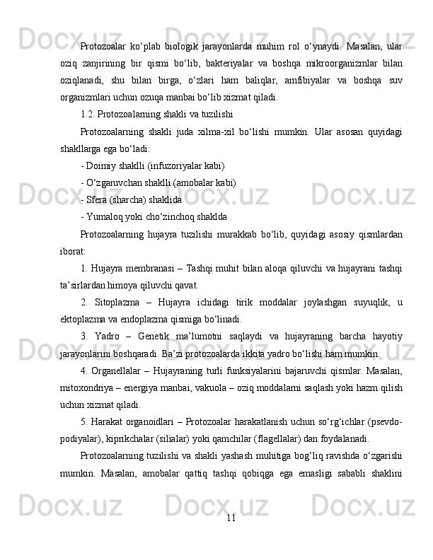 Protozoalar   ko‘plab   biologik   jarayonlarda   muhim   rol   o‘ynaydi.   Masalan,   ular
oziq   zanjirining   bir   qismi   bo‘lib,   bakteriyalar   va   boshqa   mikroorganizmlar   bilan
oziqlanadi,   shu   bilan   birga,   o‘zlari   ham   baliqlar,   amfibiyalar   va   boshqa   suv
organizmlari uchun ozuqa manbai bo‘lib xizmat qiladi.  
1.2. Protozoalarning shakli va tuzilishi  
Protozoalarning   shakli   juda   xilma-xil   bo‘lishi   mumkin.   Ular   asosan   quyidagi
shakllarga ega bo‘ladi:  
- Doimiy shaklli (infuzoriyalar kabi)  
- O‘zgaruvchan shaklli (amobalar kabi)  
- Sfera (sharcha) shaklida  
- Yumaloq yoki cho‘zinchoq shaklda  
Protozoalarning   hujayra   tuzilishi   murakkab   bo‘lib,   quyidagi   asosiy   qismlardan
iborat:  
1. Hujayra membranasi  – Tashqi muhit bilan aloqa qiluvchi va hujayrani tashqi
ta’sirlardan himoya qiluvchi qavat.  
2.   Sitoplazma   –   Hujayra   ichidagi   tirik   moddalar   joylashgan   suyuqlik,   u
ektoplazma va endoplazma qismiga bo‘linadi.  
3.   Yadro   –   Genetik   ma’lumotni   saqlaydi   va   hujayraning   barcha   hayotiy
jarayonlarini boshqaradi. Ba’zi protozoalarda ikkita yadro bo‘lishi ham mumkin.  
4.   Organellalar   –   Hujayraning   turli   funksiyalarini   bajaruvchi   qismlar.   Masalan,
mitoxondriya – energiya manbai, vakuola – oziq moddalarni saqlash yoki hazm qilish
uchun xizmat qiladi.  
5. Harakat organoidlari – Protozoalar harakatlanish uchun so‘rg‘ichlar (psevdo-
podiyalar), kiprikchalar (silialar) yoki qamchilar (flagellalar) dan foydalanadi.  
Protozoalarning tuzilishi va shakli yashash muhitiga bog‘liq ravishda o‘zgarishi
mumkin.   Masalan,   amobalar   qattiq   tashqi   qobiqga   ega   emasligi   sababli   shaklini
11 
